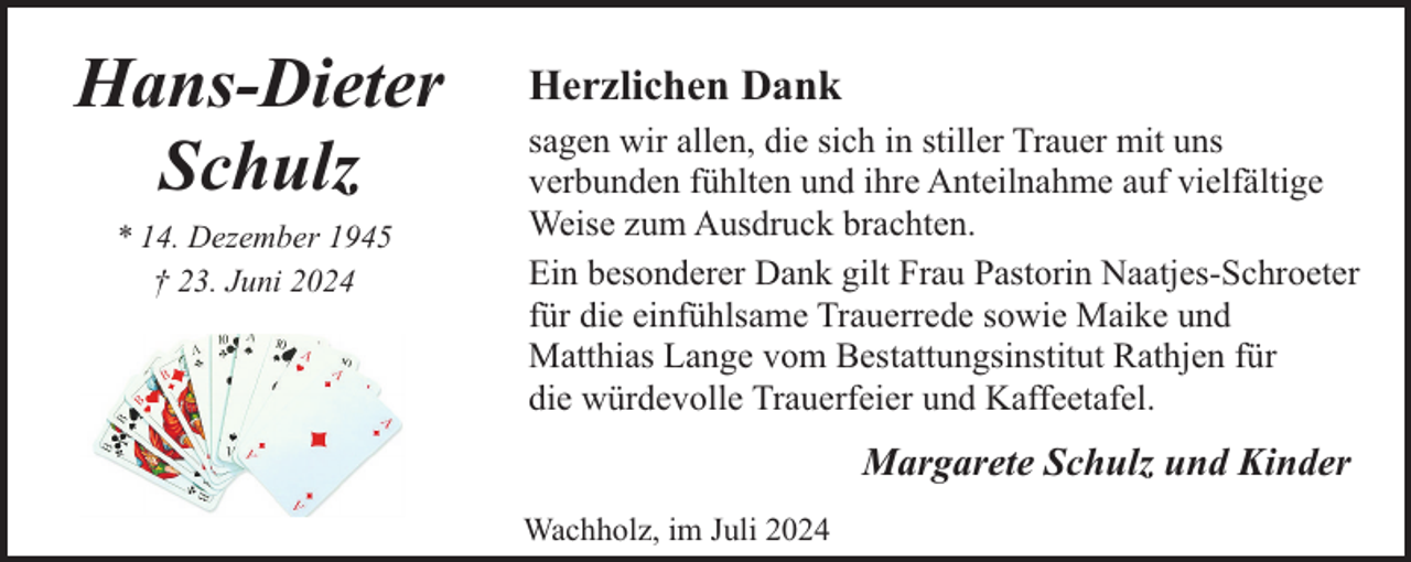 <p>Hans-Dieter<br />Schulz<br />* 14. Dezember 1945<br />† 23. Juni 2024</p><p>Herzlichen Dank<br />sagen wir allen, die sich in stiller Trauer mit uns<br />verbunden fühlten und ihre Anteilnahme auf vielfältige<br />Weise zum Ausdruck brachten.<br />Ein besonderer Dank gilt Frau Pastorin Naatjes-Schroeter<br />für die einfühlsame Trauerrede sowie Maike und<br />Matthias Lange vom Bestattungsinstitut Rathjen für<br />die würdevolle Trauerfeier und Kaffeetafel.</p><p>Margarete Schulz und Kinder<br />Wachholz, im Juli 2024</p>