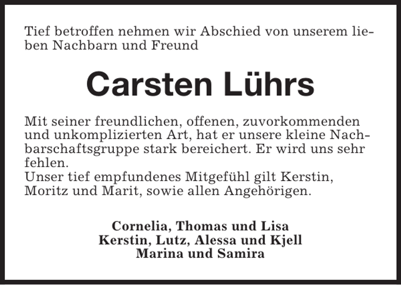 <p>Tief betroffen nehmen wir Abschied von unserem lieben Nachbarn und Freund</p><p>Carsten Lührs<br />Mit seiner freundlichen, offenen, zuvorkommenden<br />und unkomplizierten Art, hat er unsere kleine Nachbarschaftsgruppe stark bereichert. Er wird uns sehr<br />fehlen.<br />Unser tief empfundenes Mitgefühl gilt Kerstin,<br />Moritz und Marit, sowie allen Angehörigen.<br />Cornelia, Thomas und Lisa<br />Kerstin, Lutz, Alessa und Kjell<br />Marina und Samira</p>
