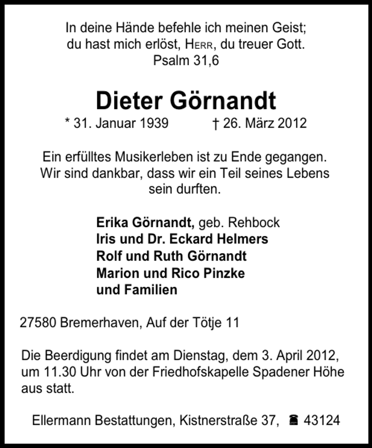 <p>In deine Hände befehle ich meinen Geist;<br />du hast mich erlöst, HERR, du treuer Gott.<br />Psalm 31,6</p><p>Dieter Görnandt</p><p>* 31. Januar 1939</p><p>† 26. März 2012</p><p>Ein erfülltes Musikerleben ist zu Ende gegangen.<br />Wir sind dankbar, dass wir ein Teil seines Lebens<br />sein durften.<br />Erika Görnandt, geb. Rehbock<br />Iris und Dr. Eckard Helmers<br />Rolf und Ruth Görnandt<br />Marion und Rico Pinzke<br />und Familien<br />27580 Bremerhaven, Auf der Tötje 11<br />Die Beerdigung findet am Dienstag, dem 3. April 2012,<br />um 11.30 Uhr von der Friedhofskapelle Spadener Höhe<br />aus statt.<br />Ellermann Bestattungen, Kistnerstraße 37,  43124</p>