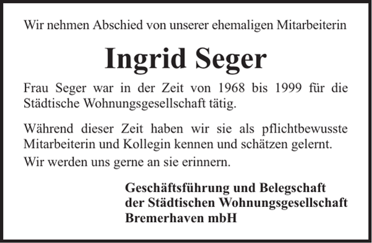 <p>Wir nehmen Abschied von unserer ehemaligen Mitarbeiterin</p><p>Ingrid Seger<br />Frau Seger war in der Zeit von 1968 bis 1999 für die<br />Städtische Wohnungsgesellschaft tätig.<br />Während dieser Zeit haben wir sie als pflichtbewusste<br />Mitarbeiterin und Kollegin kennen und schätzen gelernt.<br />Wir werden uns gerne an sie erinnern.<br />Geschäftsführung und Belegschaft<br />der Städtischen Wohnungsgesellschaft<br />Bremerhaven mbH</p>