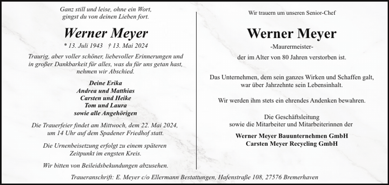 <p>Ganz still und leise, ohne ein Wort,<br />gingst du von deinen Lieben fort.</p><p>Wir trauern um unseren Senior-Chef</p><p>Werner Meyer</p><p>Werner Meyer</p><p>* 13. Juli 1943 † 13. Mai 2024</p><p>Traurig, aber voller schöner, liebevoller Erinnerungen und<br />in großer Dankbarkeit für alles, was du für uns getan hast,<br />nehmen wir Abschied.<br />Deine Erika<br />Andrea und Matthias<br />Carsten und Heike<br />Tom und Laura<br />sowie alle Angehörigen<br />Die Trauerfeier findet am Mittwoch, dem 22. Mai 2024,<br />um 14 Uhr auf dem Spadener Friedhof statt.<br />Die Urnenbeisetzung erfolgt zu einem späteren<br />Zeitpunkt im engsten Kreis.</p><p>-Maurermeister-</p><p>der im Alter von 80 Jahren verstorben ist.<br />Das Unternehmen, dem sein ganzes Wirken und Schaffen galt,<br />war über Jahrzehnte sein Lebensinhalt.<br />Wir werden ihm stets ein ehrendes Andenken bewahren.<br />Die Geschäftsleitung<br />sowie die Mitarbeiter und Mitarbeiterinnen der<br />Werner Meyer Bauunternehmen GmbH<br />Carsten Meyer Recycling GmbH</p><p>Wir bitten von Beileidsbekundungen abzusehen.<br />Traueranschrift: E. Meyer c/o Ellermann Bestattungen, Hafenstraße 108, 27576 Bremerhaven</p>