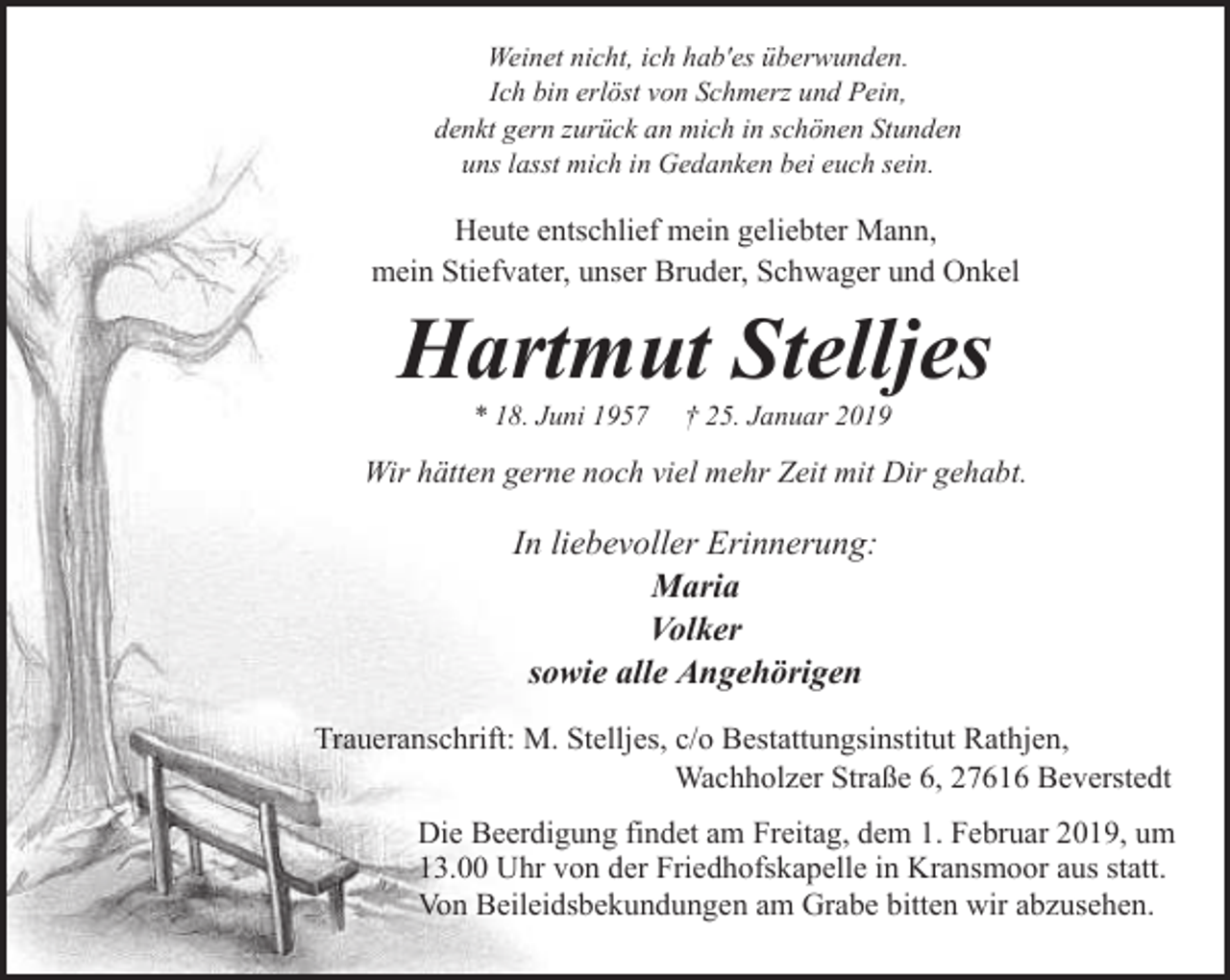 <p>Weinet nicht, ich hab'es überwunden.<br />Ich bin erlöst von Schmerz und Pein,<br />denkt gern zurück an mich in schönen Stunden<br />uns lasst mich in Gedanken bei euch sein.</p><p>Heute entschlief mein geliebter Mann,<br />mein Stiefvater, unser Bruder, Schwager und Onkel</p><p>Hartmut Stelljes<br />* 18. Juni 1957</p><p>† 25. Januar 2019</p><p>Wir hätten gerne noch viel mehr Zeit mit Dir gehabt.</p><p>In liebevoller Erinnerung:<br />Maria<br />Volker<br />sowie alle Angehörigen<br />Traueranschrift: M. Stelljes, c/o Bestattungsinstitut Rathjen,<br />Wachholzer Straße 6, 27616 Beverstedt<br />Die Beerdigung findet am Freitag, dem 1. Februar 2019, um<br />13.00 Uhr von der Friedhofskapelle in Kransmoor aus statt.<br />Von Beileidsbekundungen am Grabe bitten wir abzusehen.</p>