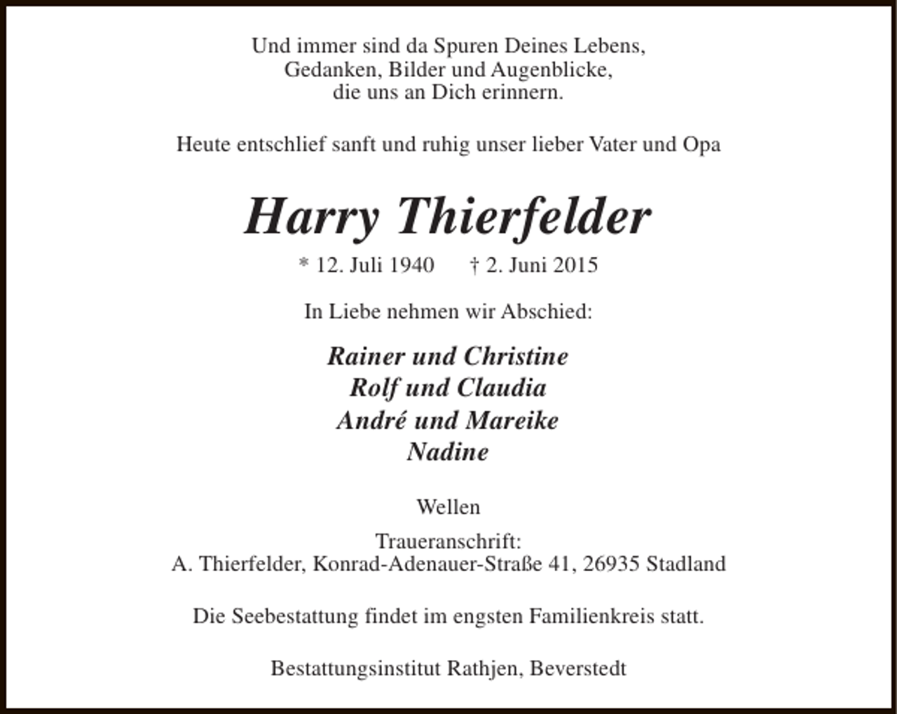 <p>Und immer sind da Spuren Deines Lebens,<br />Gedanken, Bilder und Augenblicke,<br />die uns an Dich erinnern.<br />Heute entschlief sanft und ruhig unser lieber Vater und Opa</p><p>Harry Thierfelder<br />* 12. Juli 1940</p><p>† 2. Juni 2015</p><p>In Liebe nehmen wir Abschied:</p><p>Rainer und Christine<br />Rolf und Claudia<br />André und Mareike<br />Nadine<br />Wellen<br />Traueranschrift:<br />A. Thierfelder, Konrad-Adenauer-Straße 41, 26935 Stadland<br />Die Seebestattung findet im engsten Familienkreis statt.<br />Bestattungsinstitut Rathjen, Beverstedt</p>