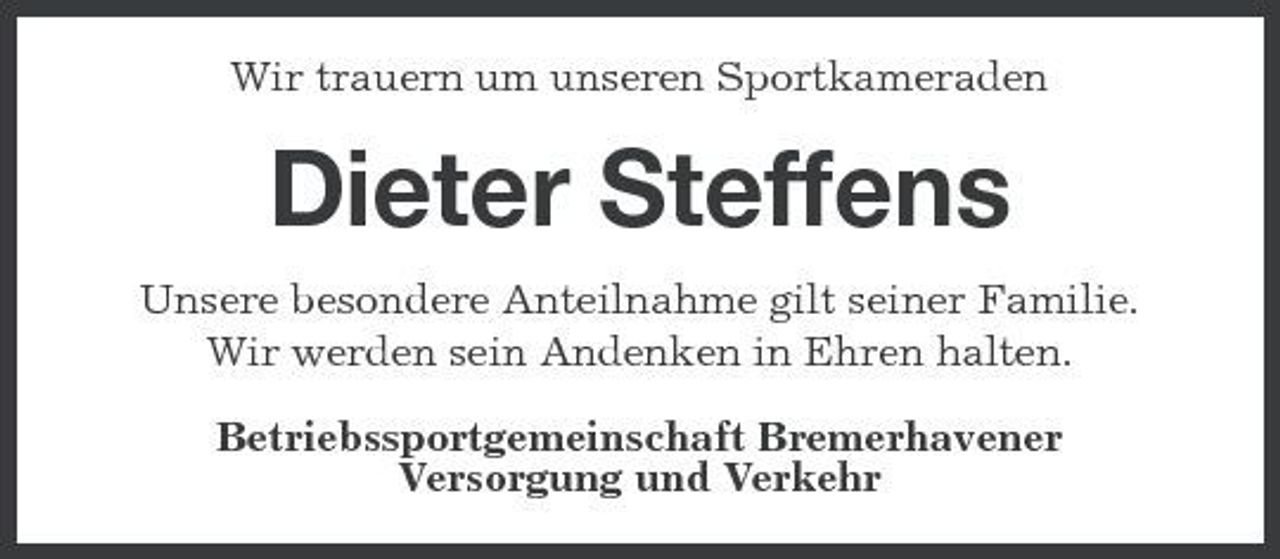 <p>Wir trauern um unseren Sportkameraden</p>
<p>Dieter Steffens<br />Unsere besondere Anteilnahme gilt seiner Familie. Wir werden sein Andenken in Ehren halten. Betriebssportgemeinschaft Bremerhavener Versorgung und Verkehr</p>