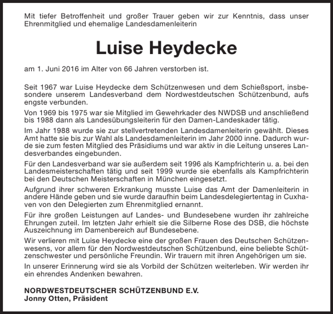 <p>Mit tiefer Betroffenheit und großer Trauer geben wir zur Kenntnis, dass unser<br />Ehrenmitglied und ehemalige Landesdamenleiterin</p><p>Luise Heydecke<br />am 1. Juni 2016 im Alter von 66 Jahren verstorben ist.<br />Seit 1967 war Luise Heydecke dem Schützenwesen und dem Schießsport, insbesondere unserem Landesverband dem Nordwestdeutschen Schützenbund, aufs<br />engste verbunden.<br />Von 1969 bis 1975 war sie Mitglied im Gewehrkader des NWDSB und anschließend<br />bis 1988 dann als Landesübungsleiterin für den Damen-Landeskader tätig.<br />Im Jahr 1988 wurde sie zur stellvertretenden Landesdamenleiterin gewählt. Dieses<br />Amt hatte sie bis zur Wahl als Landesdamenleiterin im Jahr 2000 inne. Dadurch wurde sie zum festen Mitglied des Präsidiums und war aktiv in die Leitung unseres Landesverbandes eingebunden.<br />Für den Landesverband war sie außerdem seit 1996 als Kampfrichterin u. a. bei den<br />Landesmeisterschaften tätig und seit 1999 wurde sie ebenfalls als Kampfrichterin<br />bei den Deutschen Meisterschaften in München eingesetzt.<br />Aufgrund ihrer schweren Erkrankung musste Luise das Amt der Damenleiterin in<br />andere Hände geben und sie wurde daraufhin beim Landesdelegiertentag in Cuxhaven von den Delegierten zum Ehrenmitglied ernannt.<br />Für ihre großen Leistungen auf Landes- und Bundesebene wurden ihr zahlreiche<br />Ehrungen zuteil. Im letzten Jahr erhielt sie die Silberne Rose des DSB, die höchste<br />Auszeichnung im Damenbereich auf Bundesebene.<br />Wir verlieren mit Luise Heydecke eine der großen Frauen des Deutschen Schützenwesens, vor allem für den Nordwestdeutschen Schützenbund, eine beliebte Schützenschwester und persönliche Freundin. Wir trauern mit ihren Angehörigen um sie.<br />In unserer Erinnerung wird sie als Vorbild der Schützen weiterleben. Wir werden ihr<br />ein ehrendes Andenken bewahren.<br />NORDWESTDEUTSCHER SCHÜTZENBUND E.V.<br />Jonny Otten, Präsident</p>