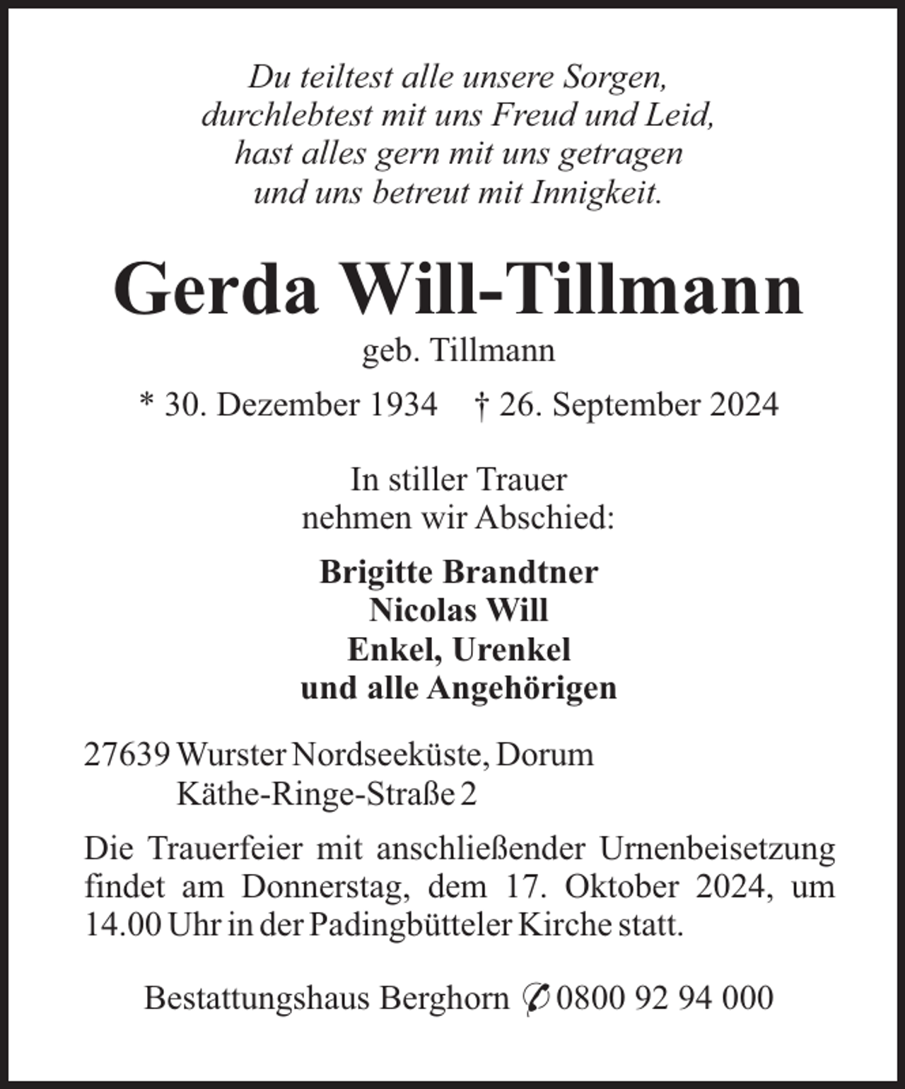 <p>Du teiltest alle unsere Sorgen,<br />durchlebtest mit uns Freud und Leid,<br />hast alles gern mit uns getragen<br />und uns betreut mit Innigkeit.</p><p>Gerda Will-Tillmann<br />geb. Tillmann<br />* 30. Dezember 1934 † 26. September 2024<br />In stiller Trauer<br />nehmen wir Abschied:<br />Brigitte Brandtner<br />Nicolas Will<br />Enkel, Urenkel<br />und alle Angehörigen<br />27639 Wurster Nordseeküste, Dorum<br />Käthe-Ringe-Straße 2<br />Die Trauerfeier mit anschließender Urnenbeisetzung<br />findet am Donnerstag, dem 17. Oktober 2024, um<br />14.00 Uhr in der Padingbütteler Kirche statt.<br />Bestattungshaus Berghorn * 0800 92 94 000</p>
