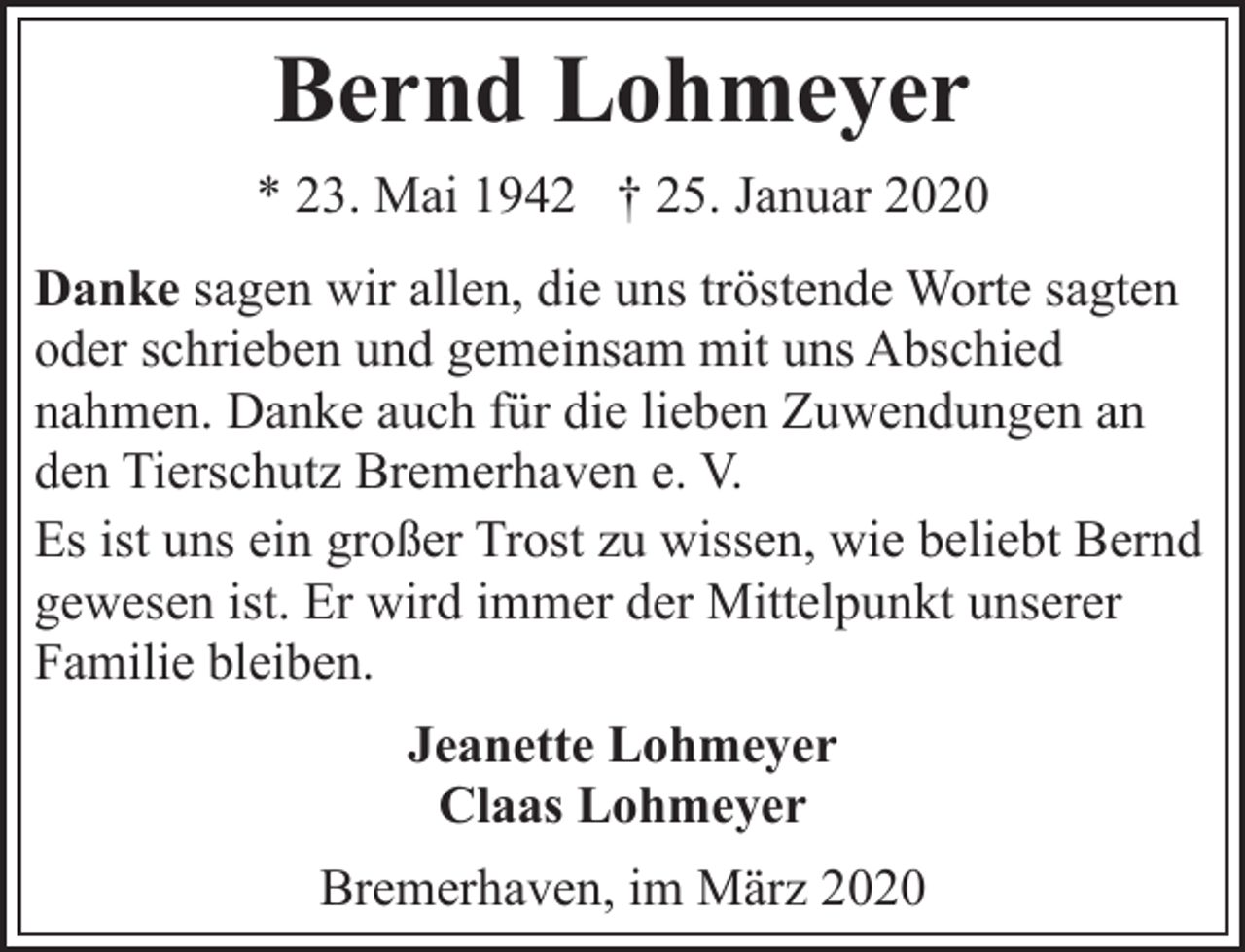 <p>Bernd Lohmeyer<br />* 23. Mai 1942 † 25. Januar 2020<br />Danke sagen wir allen, die uns tröstende Worte sagten<br />oder schrieben und gemeinsam mit uns Abschied<br />nahmen. Danke auch für die lieben Zuwendungen an<br />den Tierschutz Bremerhaven e. V.<br />Es ist uns ein großer Trost zu wissen, wie beliebt Bernd<br />gewesen ist. Er wird immer der Mittelpunkt unserer<br />Familie bleiben.<br />Jeanette Lohmeyer<br />Claas Lohmeyer<br />Bremerhaven, im März 2020</p>