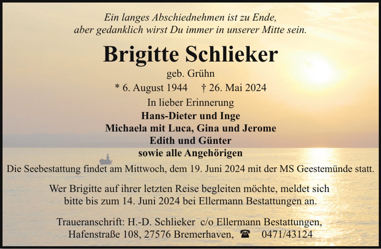 <p>Ein langes Abschiednehmen ist zu Ende,<br />aber gedanklich wirst Du immer in unserer Mitte sein.</p><p>Brigitte Schlieker</p><p>geb. Grühn<br />* 6. August 1944 † 26. Mai 2024<br />In lieber Erinnerung<br />Hans-Dieter und Inge<br />Michaela mit Luca, Gina und Jerome<br />Edith und Günter<br />sowie alle Angehörigen<br />Die Seebestattung findet am Mittwoch, dem 19. Juni 2024 mit der MS Geestemünde statt.<br />Wer Brigitte auf ihrer letzten Reise begleiten möchte, meldet sich<br />bitte bis zum 14. Juni 2024 bei Ellermann Bestattungen an.<br />Traueranschrift: H.-D. Schlieker c/o Ellermann Bestattungen,<br />Hafenstraße 108, 27576 Bremerhaven, ( 0471/43124</p>