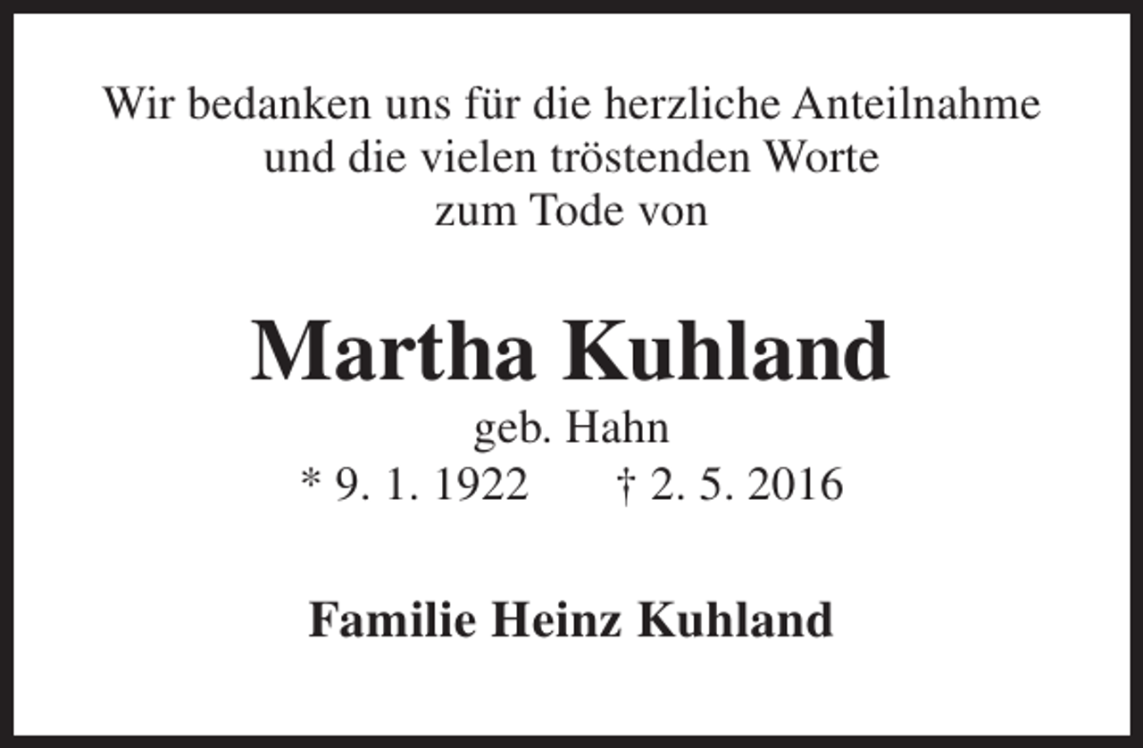 <p>Wir bedanken uns für die herzliche Anteilnahme<br />und die vielen tröstenden Worte<br />zum Tode von</p><p>Martha Kuhland<br />geb. Hahn<br />* 9. 1. 1922<br />† 2. 5. 2016</p><p>Familie Heinz Kuhland</p>