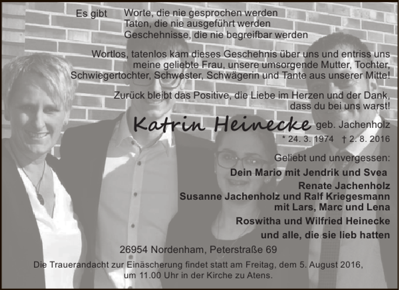 <p>Es gibt</p>
<p>Worte, die nie gesprochen werden<br />Taten, die nie ausgeführt werden<br />Geschehnisse, die nie begreifbar werden</p>
<p>Wortlos, tatenlos kam dieses Geschehnis über uns und entriss uns<br />meine geliebte Frau, unsere umsorgende Mutter, Tochter,<br />Schwiegertochter, Schwester, Schwägerin und Tante aus unserer Mitte!<br />Zurück bleibt das Positive, die Liebe im Herzen und der Dank,<br />dass du bei uns warst!</p>
<p>Katrin Heinecke geb. Jachenholz</p>
<p>* 24. 3. 1974 † 2. 8. 2016</p>
<p>Geliebt und unvergessen:<br />Dein Mario mit Jendrik und Svea<br />Renate Jachenholz<br />Susanne Jachenholz und Ralf Kriegesmann<br />mit Lars, Marc und Lena<br />Roswitha und Wilfried Heinecke<br />und alle, die sie lieb hatten<br />26954 Nordenham, Peterstraße 69<br />Die Trauerandacht zur Einäscherung findet statt am Freitag, dem 5. August 2016,<br />um 11.00 Uhr in der Kirche zu Atens.</p>
