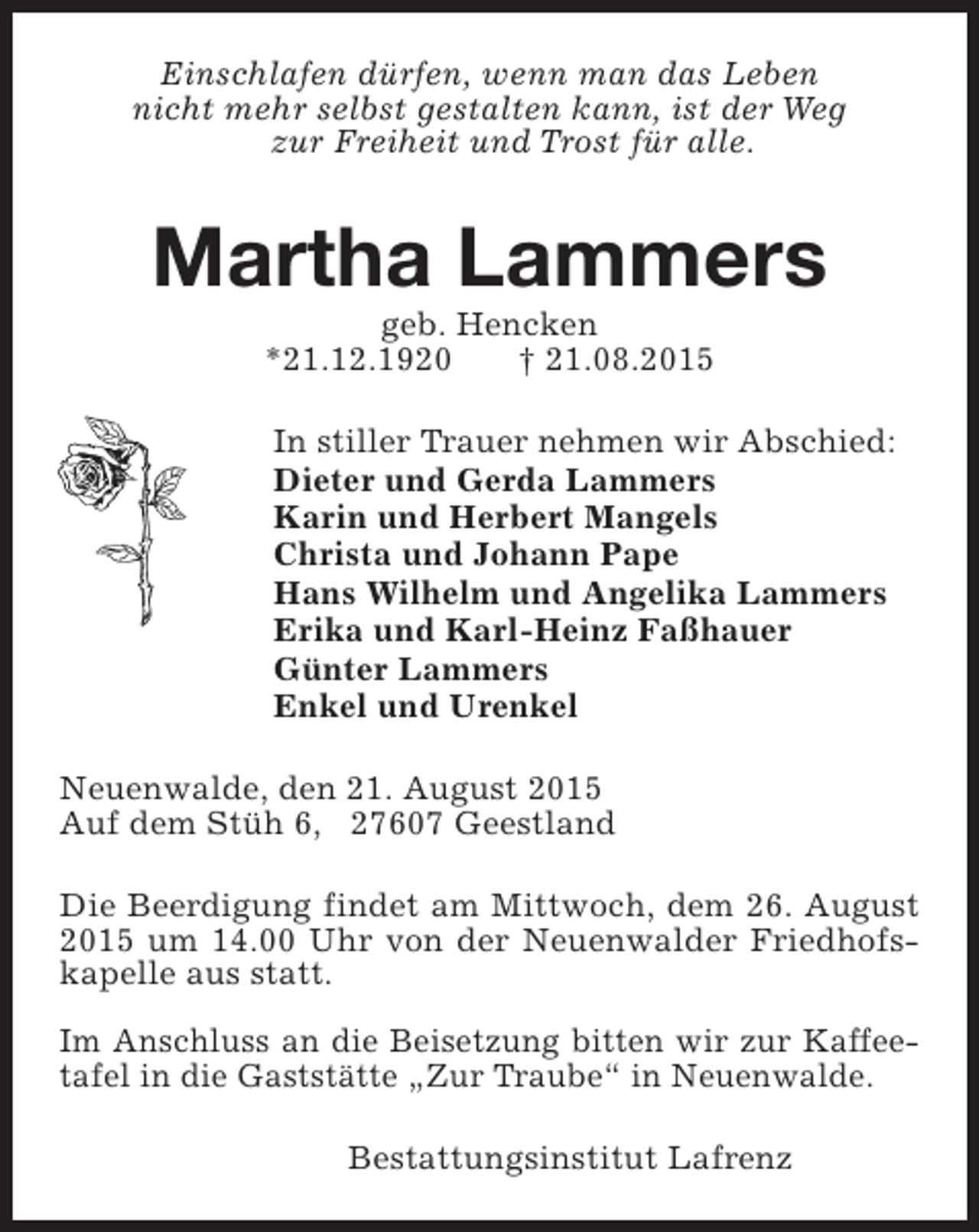 <p>Einschlafen dürfen, wenn man das Leben<br />nicht mehr selbst gestalten kann, ist der Weg<br />zur Freiheit und Trost für alle.</p><p>Martha Lammers<br />geb. Hencken<br />*21.12.1920<br />† 21.08.2015</p><p>In stiller Trauer nehmen wir Abschied:<br />Dieter und Gerda Lammers<br />Karin und Herbert Mangels<br />Christa und Johann Pape<br />Hans Wilhelm und Angelika Lammers<br />Erika und Karl-Heinz Faßhauer<br />Günter Lammers<br />Enkel und Urenkel<br />Neuenwalde, den 21. August 2015<br />Auf dem Stüh 6, 27607 Geestland<br />Die Beerdigung findet am Mittwoch, dem 26. August<br />2015 um 14.00 Uhr von der Neuenwalder Friedhofskapelle aus statt.<br />Im Anschluss an die Beisetzung bitten wir zur Kaffeetafel in die Gaststätte „Zur Traube“ in Neuenwalde.<br />Bestattungsinstitut Lafrenz</p>
