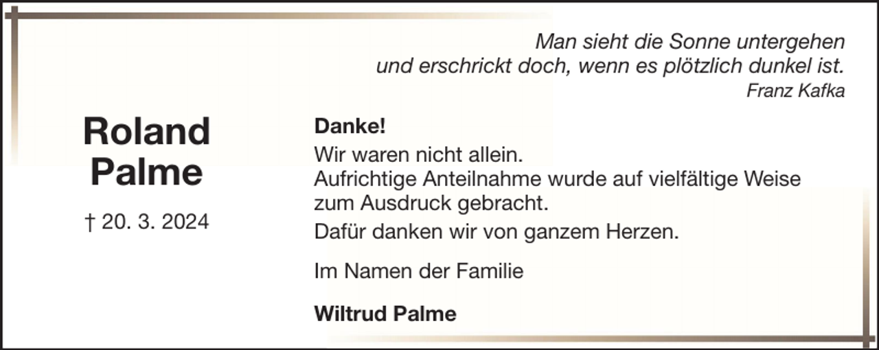 <p>Man sieht die Sonne untergehen<br />und erschrickt doch, wenn es plötzlich dunkel ist.<br />Franz Kafka</p><p>Roland<br />Palme<br />† 20. 3. 2024</p><p>Danke!<br />Wir waren nicht allein.<br />Aufrichtige Anteilnahme wurde auf vielfältige Weise<br />zum Ausdruck gebracht.<br />Dafür danken wir von ganzem Herzen.<br />Im Namen der Familie<br />Wiltrud Palme</p>