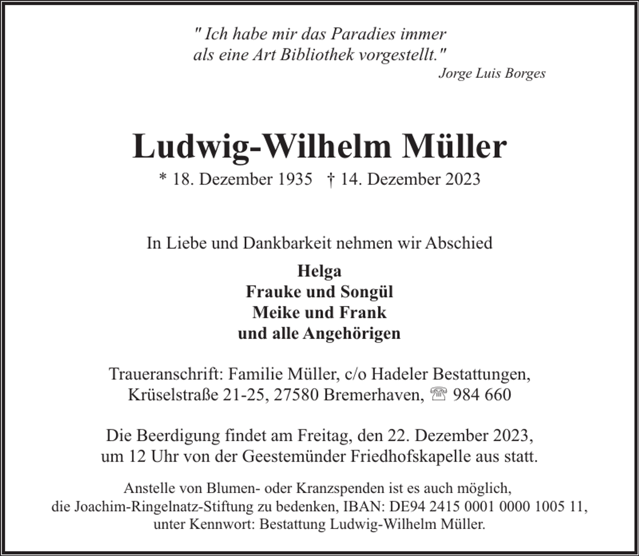 <p>" Ich habe mir das Paradies immer<br />als eine Art Bibliothek vorgestellt."</p><p>Jorge Luis Borges</p><p>Ludwig-Wilhelm Müller<br />* 18. Dezember 1935 † 14. Dezember 2023</p><p>In Liebe und Dankbarkeit nehmen wir Abschied<br />Helga<br />Frauke und Songül<br />Meike und Frank<br />und alle Angehörigen<br />Traueranschrift: Familie Müller, c/o Hadeler Bestattungen,<br />Krüselstraße 21-25, 27580 Bremerhaven, ' 984 660<br />Die Beerdigung findet am Freitag, den 22. Dezember 2023,<br />um 12 Uhr von der Geestemünder Friedhofskapelle aus statt.<br />Anstelle von Blumen- oder Kranzspenden ist es auch möglich,<br />die Joachim-Ringelnatz-Stiftung zu bedenken, IBAN: DE94 2415 0001 0000 1005 11,<br />unter Kennwort: Bestattung Ludwig-Wilhelm Müller.</p>