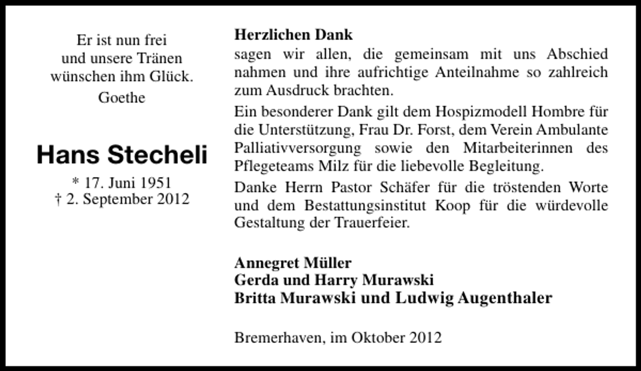 <p>Er ist nun frei<br />und unsere Tränen<br />wünschen ihm Glück.<br />Goethe</p><p>Hans Stecheli<br />* 17. Juni 1951<br />† 2. September 2012</p><p>Herzlichen Dank<br />sagen wir allen, die gemeinsam mit uns Abschied<br />nahmen und ihre aufrichtige Anteilnahme so zahlreich<br />zum Ausdruck brachten.<br />Ein besonderer Dank gilt dem Hospizmodell Hombre für<br />die Unterstützung, Frau Dr. Forst, dem Verein Ambulante<br />Palliativversorgung sowie den Mitarbeiterinnen des<br />Pflegeteams Milz für die liebevolle Begleitung.<br />Danke Herrn Pastor Schäfer für die tröstenden Worte<br />und dem Bestattungsinstitut Koop für die würdevolle<br />Gestaltung der Trauerfeier.<br />Annegret Müller<br />Gerda und Harry Murawski<br />Britta Murawski und Ludwig Augenthaler<br />Bremerhaven, im Oktober 2012</p>