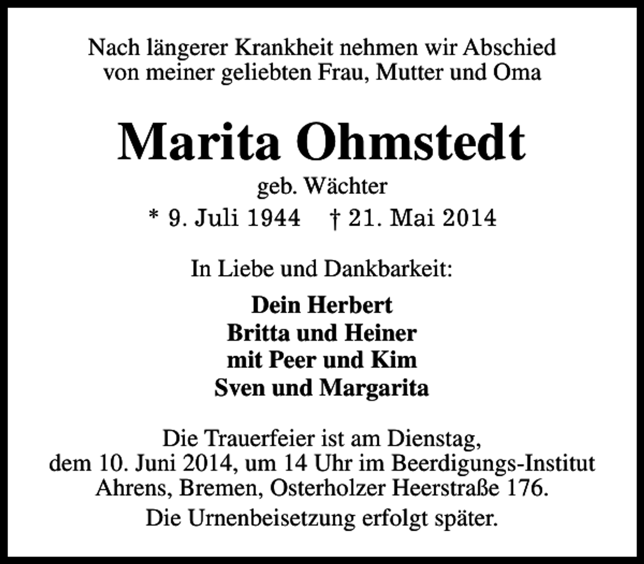 <p>Nach längerer Krankheit nehmen wir Abschied<br />von meiner geliebten Frau, Mutter und Oma</p><p>Marita Ohmstedt<br />geb. Wächter<br />* 9. Juli 1944 † 21. Mai 2014<br />In Liebe und Dankbarkeit:<br />Dein Herbert<br />Britta und Heiner<br />mit Peer und Kim<br />Sven und Margarita<br />Die Trauerfeier ist am Dienstag,<br />dem 10. Juni 2014, um 14 Uhr im Beerdigungs-Institut<br />Ahrens, Bremen, Osterholzer Heerstraße 176.<br />Die Urnenbeisetzung erfolgt später.</p>