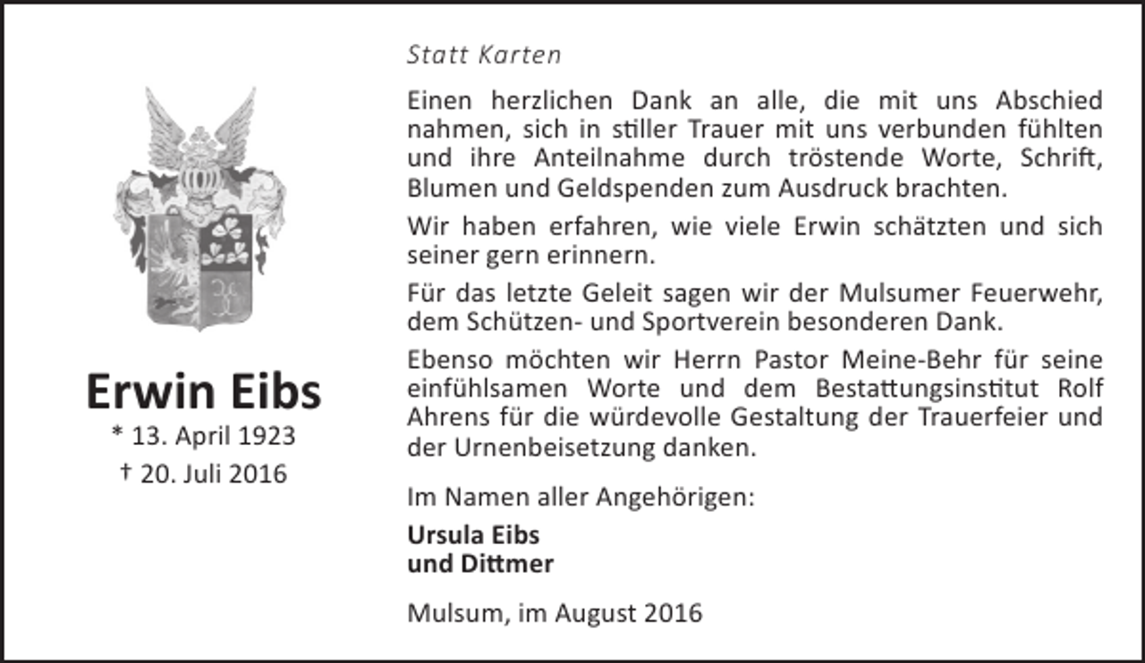 <p>Statt Karten</p><p>Erwin Eibs<br />* 13. April 1923<br />† 20. Juli 2016</p><p>Einen herzlichen Dank an alle, die mit uns Abschied<br />nahmen, sich in stiller Trauer mit uns verbunden fühlten<br />und ihre Anteilnahme durch tröstende Worte, Schrift,<br />Blumen und Geldspenden zum Ausdruck brachten.<br />Wir haben erfahren, wie viele Erwin schätzten und sich<br />seiner gern erinnern.<br />Für das letzte Geleit sagen wir der Mulsumer Feuerwehr,<br />dem Schützen- und Sportverein besonderen Dank.<br />Ebenso möchten wir Herrn Pastor Meine-Behr für seine<br />einfühlsamen Worte und dem Bestattungsinstitut Rolf<br />Ahrens für die würdevolle Gestaltung der Trauerfeier und<br />der Urnenbeisetzung danken.<br />Im Namen aller Angehörigen:<br />Ursula Eibs<br />und Dittmer<br />Mulsum, im August 2016</p>