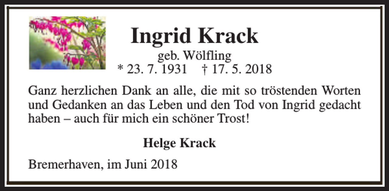 <p>Ingrid Krack</p><p>geb. Wölfling<br />* 23. 7. 1931 † 17. 5. 2018<br />Ganz herzlichen Dank an alle, die mit so tröstenden Worten<br />und Gedanken an das Leben und den Tod von Ingrid gedacht<br />haben – auch für mich ein schöner Trost!<br />Helge Krack<br />Bremerhaven, im Juni 2018</p>