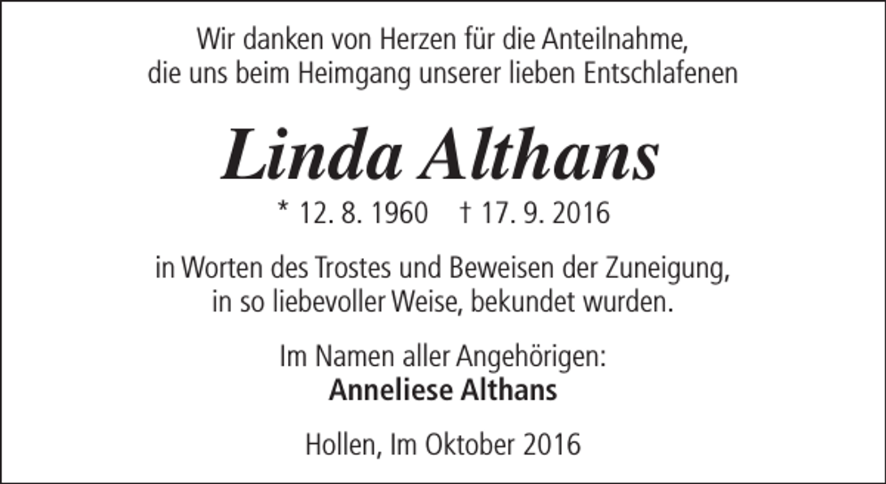 <p>Wir danken von Herzen für die Anteilnahme,<br />die uns beim Heimgang unserer lieben Entschlafenen</p><p>Linda Althans<br />* 12. 8. 1960 † 17. 9. 2016</p><p>in Worten des Trostes und Beweisen der Zuneigung,<br />in so liebevoller Weise, bekundet wurden.<br />Im Namen aller Angehörigen:<br />Anneliese Althans<br />Hollen, Im Oktober 2016</p>