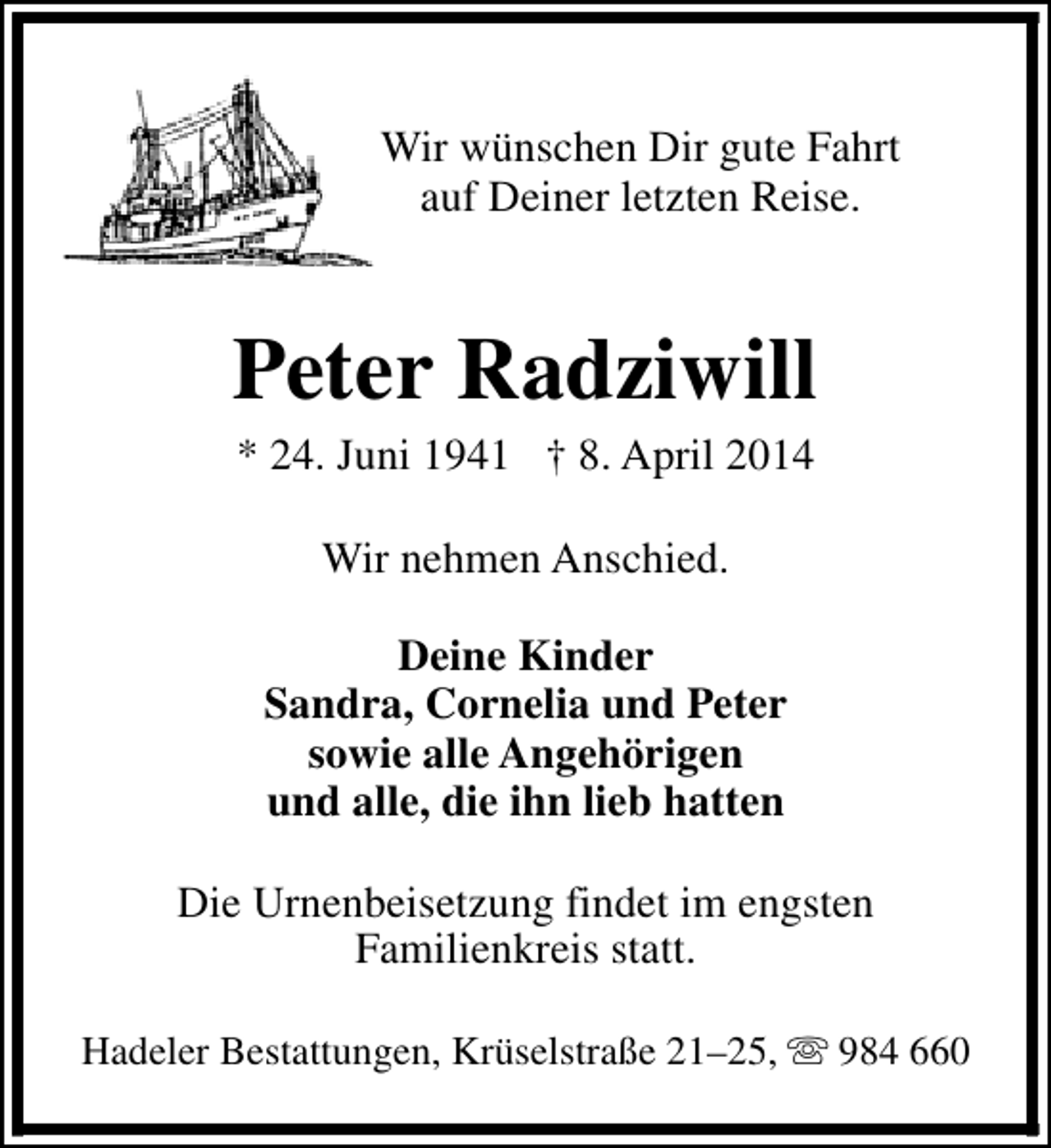 <p>Wir wünschen Dir gute Fahrt<br />auf Deiner letzten Reise.</p>
<p>Peter Radziwill<br />* 24. Juni 1941 † 8. April 2014<br />Wir nehmen Anschied.<br />Deine Kinder<br />Sandra, Cornelia und Peter<br />sowie alle Angehörigen<br />und alle, die ihn lieb hatten<br />Die Urnenbeisetzung findet im engsten<br />Familienkreis statt.<br />Hadeler Bestattungen, Krüselstraße 21–25, s 984 660</p>