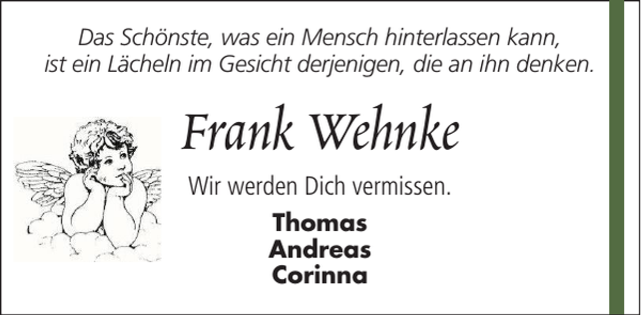 <p>Das Schönste, was ein Mensch hinterlassen kann,<br />ist ein Lächeln im Gesicht derjenigen, die an ihn denken.</p><p>Frank Wehnke<br />Wir werden Dich vermissen.<br />Thomas<br />Andreas<br />Corinna</p>