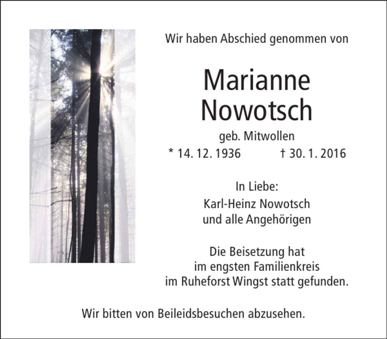 <p>Wir haben Abschied genommen von</p><p>Marianne<br />Nowotsch</p><p>geb. Mitwollen<br />* 14. 12. 1936<br />† 30. 1. 2016<br />In Liebe:<br />Karl-Heinz Nowotsch<br />und alle Angehörigen<br />Die Beisetzung hat<br />im engsten Familienkreis<br />im Ruheforst Wingst statt gefunden.<br />Wir bitten von Beileidsbesuchen abzusehen.</p>