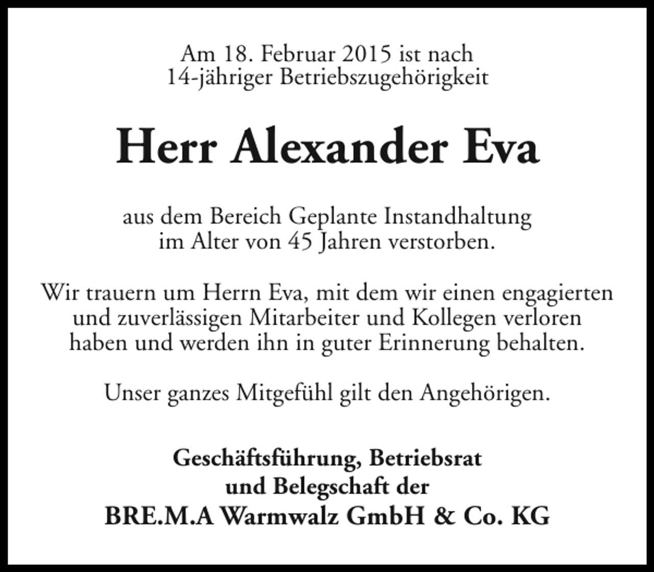 <p>Am 18. Februar 2015 ist nach<br />14-jähriger Betriebszugehörigkeit</p><p>Herr Alexander Eva<br />aus dem Bereich Geplante Instandhaltung<br />im Alter von 45 Jahren verstorben.<br />Wir trauern um Herrn Eva, mit dem wir einen engagierten<br />und zuverlässigen Mitarbeiter und Kollegen verloren<br />haben und werden ihn in guter Erinnerung behalten.<br />Unser ganzes Mitgefühl gilt den Angehörigen.<br />Geschäftsführung, Betriebsrat<br />und Belegschaft der</p><p>BRE.M.A Warmwalz GmbH &amp; Co. KG</p>