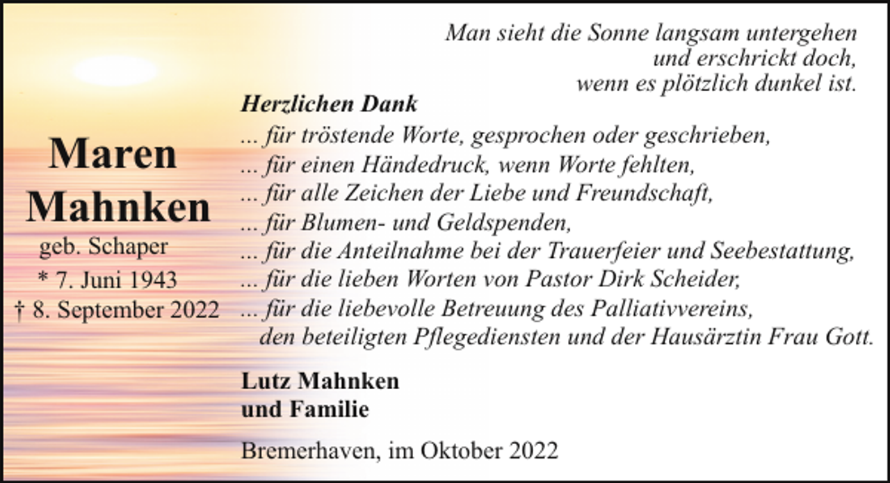 <p>Man sieht die Sonne langsam untergehen<br />und erschrickt doch,<br />wenn es plötzlich dunkel ist.</p><p>Herzlichen Dank<br />... für tröstende Worte, gesprochen oder geschrieben,<br />... für einen Händedruck, wenn Worte fehlten,<br />... für alle Zeichen der Liebe und Freundschaft,<br />... für Blumen- und Geldspenden,<br />geb. Schaper<br />... für die Anteilnahme bei der Trauerfeier und Seebestattung,<br />... für die lieben Worten von Pastor Dirk Scheider,<br />* 7. Juni 1943<br />† 8. September 2022 ... für die liebevolle Betreuung des Palliativvereins,<br />den beteiligten Pflegediensten und der Hausärztin Frau Gott.</p><p>Maren<br />Mahnken</p><p>Lutz Mahnken<br />und Familie<br />Bremerhaven, im Oktober 2022</p>