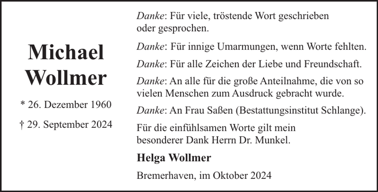 <p>Danke: Für viele, tröstende Wort geschrieben<br />oder gesprochen.</p><p>Michael<br />Wollmer<br />* 26. Dezember 1960<br />† 29. September 2024</p><p>Danke: Für innige Umarmungen, wenn Worte fehlten.<br />Danke: Für alle Zeichen der Liebe und Freundschaft.<br />Danke: An alle für die große Anteilnahme, die von so<br />vielen Menschen zum Ausdruck gebracht wurde.<br />Danke: An Frau Saßen (Bestattungsinstitut Schlange).<br />Für die einfühlsamen Worte gilt mein<br />besonderer Dank Herrn Dr. Munkel.</p><p>Helga Wollmer<br />Bremerhaven, im Oktober 2024</p>
