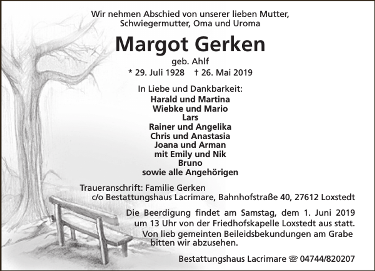 <p>Wir nehmen Abschied von unserer lieben Mutter,<br />Schwiegermutter, Oma und Uroma</p><p>Margot Gerken<br />geb. Ahlf<br />* 29. Juli 1928 † 26. Mai 2019<br />In Liebe und Dankbarkeit:<br />Harald und Martina<br />Wiebke und Mario<br />Lars<br />Rainer und Angelika<br />Chris und Anastasia<br />Joana und Arman<br />mit Emily und Nik<br />Bruno<br />sowie alle Angehörigen<br />Traueranschrift: Familie Gerken<br />c/o Bestattungshaus Lacrimare, Bahnhofstraße 40, 27612 Loxstedt<br />Die Beerdigung findet am Samstag, dem 1. Juni 2019<br />um 13 Uhr von der Friedhofskapelle Loxstedt aus statt.<br />Von lieb gemeinten Beileidsbekundungen am Grabe<br />bitten wir abzusehen.<br />Bestattungshaus Lacrimare s 04744/820207</p>