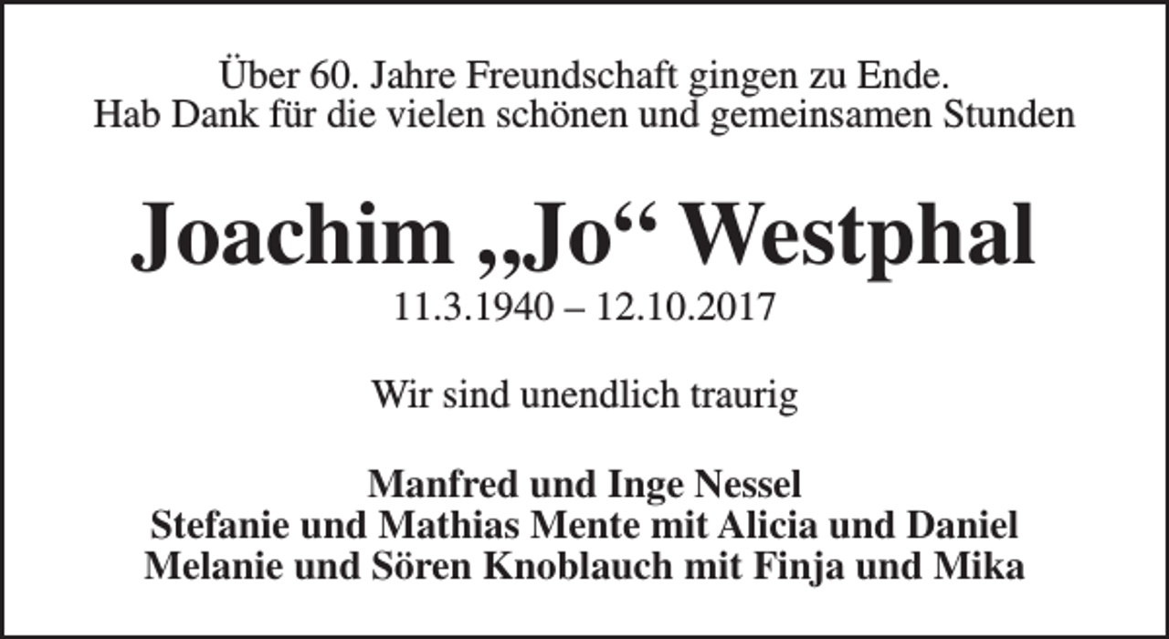 <p>Über 60. Jahre Freundschaft gingen zu Ende.<br />Hab Dank für die vielen schönen und gemeinsamen Stunden</p><p>Joachim „Jo“ Westphal<br />11.3.1940 – 12.10.2017</p><p>Wir sind unendlich traurig<br />Manfred und Inge Nessel<br />Stefanie und Mathias Mente mit Alicia und Daniel<br />Melanie und Sören Knoblauch mit Finja und Mika</p>