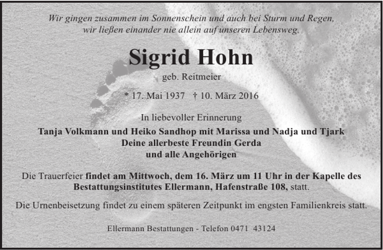 <p>Wir gingen zusammen im Sonnenschein und auch bei Sturm und Regen,<br />wir ließen einander nie allein auf unseren Lebensweg.</p><p>Sigrid Hohn<br />geb. Reitmeier</p><p>* 17. Mai 1937 † 10. März 2016<br />In liebevoller Erinnerung<br />Tanja Volkmann und Heiko Sandhop mit Marissa und Nadja und Tjark<br />Deine allerbeste Freundin Gerda<br />und alle Angehörigen<br />Die Trauerfeier findet am Mittwoch, dem 16. März um 11 Uhr in der Kapelle des<br />Bestattungsinstitutes Ellermann, Hafenstraße 108, statt.<br />Die Urnenbeisetzung findet zu einem späteren Zeitpunkt im engsten Familienkreis statt.<br />Ellermann Bestattungen - Telefon 0471 43124</p>