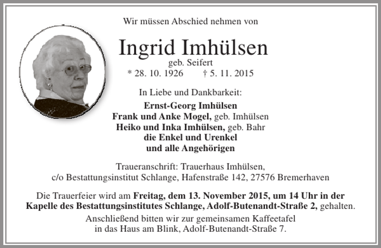 <p>Wir müssen Abschied nehmen von</p><p>Ingrid Imhülsen<br />geb. Seifert<br />* 28. 10. 1926</p><p>† 5. 11. 2015</p><p>In Liebe und Dankbarkeit:<br />Ernst-Georg Imhülsen<br />F<br />Frank und Anke Mogel, geb. Imhülsen<br />Heiko und Inka Imhülsen, geb. Bahr<br />die Enkel und Urenkel<br />und alle Angehörigen<br />Traueranschrift: Trauerhaus Imhülsen,<br />c/o Bestattungsinstitut Schlange, Hafenstraße 142, 27576 Bremerhaven<br />Die Trauerfeier wird am Freitag, dem 13. November 2015, um 14 Uhr in der<br />Kapelle des Bestattungsinstitutes Schlange, Adolf-Butenandt-Straße 2, gehalten.<br />Anschließend bitten wir zur gemeinsamen Kaffeetafel<br />in das Haus am Blink, Adolf-Butenandt-Straße 7.</p>