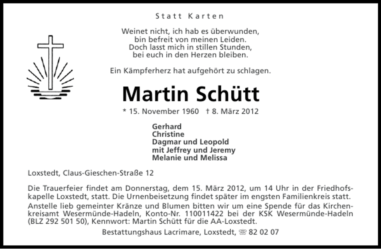 <p>Statt Karten<br />Weinet nicht, ich hab es überwunden,<br />bin befreit von meinen Leiden.<br />Doch lasst mich in stillen Stunden,<br />bei euch in den Herzen bleiben.<br />Ein Kämpferherz hat aufgehört zu schlagen.</p><p>Martin Schütt<br />* 15. November 1960 † 8. März 2012<br />Gerhard<br />Christine<br />Dagmar und Leopold<br />mit Jeffrey und Jeremy<br />Melanie und Melissa<br />Loxstedt, Claus-Gieschen-Straße 12<br />Die Trauerfeier findet am Donnerstag, dem 15. März 2012, um 14 Uhr in der Friedhofskapelle Loxstedt, statt. Die Urnenbeisetzung findet später im engsten Familienkreis statt.<br />Anstelle lieb gemeinter Kränze und Blumen bitten wir um eine Spende für das Kirchenkreisamt Wesermünde-Hadeln, Konto-Nr. 110011422 bei der KSK Wesermünde-Hadeln<br />(BLZ 292 501 50), Kennwort: Martin Schütt für die AA-Loxstedt.<br />Bestattungshaus Lacrimare, Loxstedt, s 82 02 07</p>