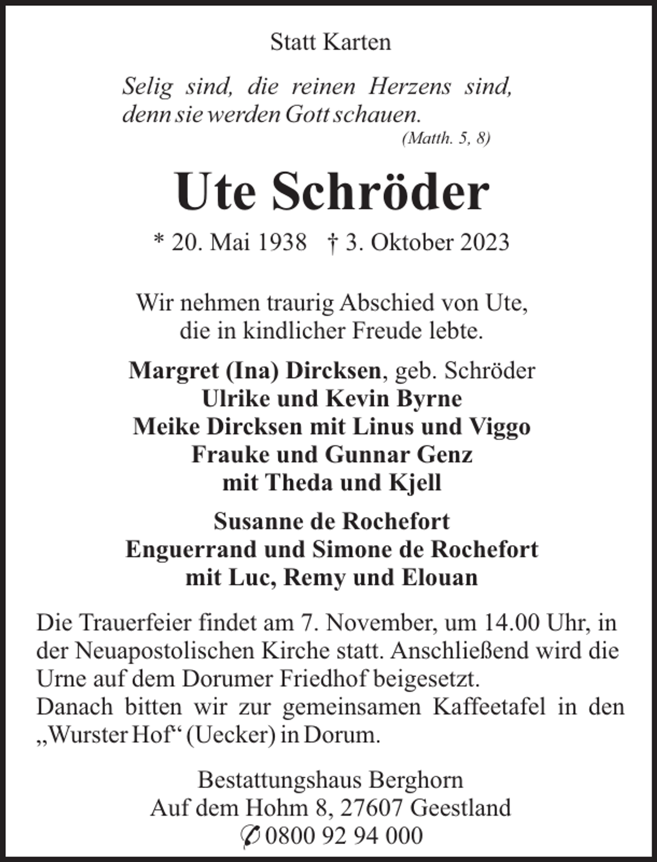<p>Statt Karten<br />Selig sind, die reinen Herzens sind,<br />denn sie werden Gott schauen.<br />(Matth. 5, 8)</p><p>Ute Schröder<br />* 20. Mai 1938 † 3. Oktober 2023<br />Wir nehmen traurig Abschied von Ute,<br />die in kindlicher Freude lebte.<br />Margret (Ina) Dircksen, geb. Schröder<br />Ulrike und Kevin Byrne<br />Meike Dircksen mit Linus und Viggo<br />Frauke und Gunnar Genz<br />mit Theda und Kjell<br />Susanne de Rochefort<br />Enguerrand und Simone de Rochefort<br />mit Luc, Remy und Elouan<br />Die Trauerfeier findet am 7. November, um 14.00 Uhr, in<br />der Neuapostolischen Kirche statt. Anschließend wird die<br />Urne auf dem Dorumer Friedhof beigesetzt.<br />Danach bitten wir zur gemeinsamen Kaffeetafel in den<br />„Wurster Hof“ (Uecker) in Dorum.<br />Bestattungshaus Berghorn<br />Auf dem Hohm 8, 27607 Geestland<br />* 0800 92 94 000</p>