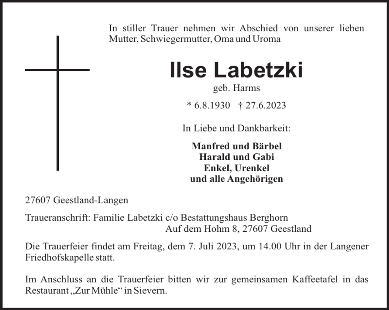 <p>In stiller Trauer nehmen wir Abschied von unserer lieben<br />Mutter, Schwiegermutter, Oma und Uroma</p><p>Ilse Labetzki<br />geb. Harms<br />* 6.8.1930 † 27.6.2023<br />In Liebe und Dankbarkeit:<br />Manfred und Bärbel<br />Harald und Gabi<br />Enkel, Urenkel<br />und alle Angehörigen<br />27607 Geestland-Langen<br />Traueranschrift: Familie Labetzki c/o Bestattungshaus Berghorn<br />Auf dem Hohm 8, 27607 Geestland<br />Die Trauerfeier findet am Freitag, dem 7. Juli 2023, um 14.00 Uhr in der Langener<br />Friedhofskapelle statt.<br />Im Anschluss an die Trauerfeier bitten wir zur gemeinsamen Kaffeetafel in das<br />Restaurant „Zur Mühle“ in Sievern.</p>