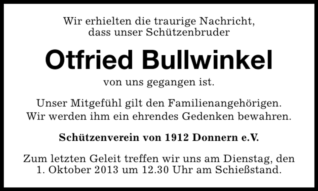 <p>Wir erhielten die traurige Nachricht,<br />dass unser Schützenbruder</p><p>Otfried Bullwinkel<br />von uns gegangen ist.</p><p>Unser Mitgefühl gilt den Familienangehörigen.<br />Wir werden ihm ein ehrendes Gedenken bewahren.<br />Schützenverein von 1912 Donnern e.V.<br />Zum letzten Geleit treffen wir uns am Dienstag, den<br />1. Oktober 2013 um 12.30 Uhr am Schießstand.</p>