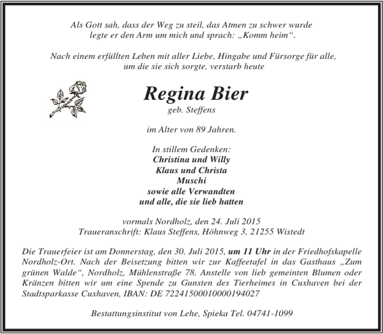 <p>Als Gott sah, dass der Weg zu steil, das Atmen zu schwer wurde<br />legte er den Arm um mich und sprach: „Komm heim“.<br />Nach einem erfüllten Leben mit aller Liebe, Hingabe und Fürsorge für alle,<br />um die sie sich sorgte, verstarb heute</p><p>Regina Bier<br />geb. Steffens</p><p>im Alter von 89 Jahren.<br />In stillem Gedenken:<br />Christina und Willy<br />Klaus und Christa<br />Muschi<br />sowie alle Verwandten<br />und alle, die sie lieb hatten<br />vormals Nordholz, den 24. Juli 2015<br />Traueranschrift: Klaus Steffens, Höhnweg 3, 21255 Wistedt<br />Die Trauerfeier ist am Donnerstag, den 30. Juli 2015, um 11 Uhr in der Friedhofskapelle<br />Nordholz-Ort. Nach der Beisetzung bitten wir zur Kaffeetafel in das Gasthaus „Zum<br />grünen Walde“, Nordholz, Mühlenstraße 78. Anstelle von lieb gemeinten Blumen oder<br />Kränzen bitten wir um eine Spende zu Gunsten des Tierheimes in Cuxhaven bei der<br />Stadtsparkasse Cuxhaven, IBAN: DE 72241500010000194027<br />Bestattungsinstitut von Lehe, Spieka Tel. 04741-1099</p>