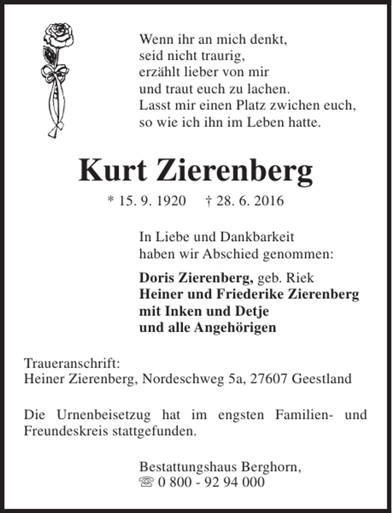 <p>Wenn ihr an mich denkt,<br />seid nicht traurig,<br />erzählt lieber von mir<br />und traut euch zu lachen.<br />Lasst mir einen Platz zwichen euch,<br />so wie ich ihn im Leben hatte.</p><p>Kurt Zierenberg<br />* 15. 9. 1920</p><p>† 28. 6. 2016</p><p>In Liebe und Dankbarkeit<br />haben wir Abschied genommen:<br />Doris Zierenberg, geb. Riek<br />Heiner und Friederike Zierenberg<br />mit Inken und Detje<br />und alle Angehörigen<br />Traueranschrift:<br />Heiner Zierenberg, Nordeschweg 5a, 27607 Geestland<br />Die Urnenbeisetzug hat im engsten Familien- und<br />Freundeskreis stattgefunden.<br />Bestattungshaus Berghorn,<br />s 0 800 - 92 94 000</p>