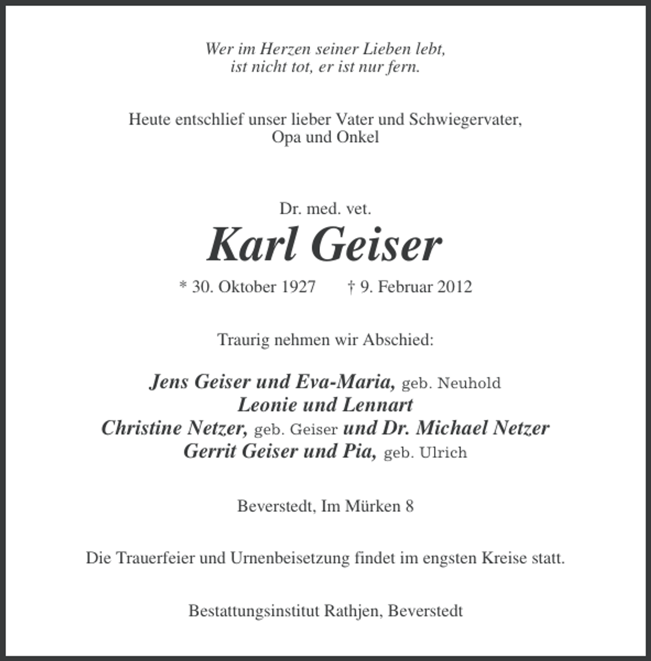 <p>Wer im Herzen seiner Lieben lebt,<br />ist nicht tot, er ist nur fern.<br />Heute entschlief unser lieber Vater und Schwiegervater,<br />Opa und Onkel</p><p>Dr. med. vet.</p><p>Karl Geiser<br />* 30. Oktober 1927</p><p>Â† 9. Februar 2012</p><p>Traurig nehmen wir Abschied:</p><p>Jens Geiser und Eva-Maria, geb. Neuhold<br />Leonie und Lennart<br />Christine Netzer, geb. Geiser und Dr. Michael Netzer<br />Gerrit Geiser und Pia, geb. Ulrich<br />Beverstedt, Im MÃ¼rken 8<br />Die Trauerfeier und Urnenbeisetzung findet im engsten Kreise statt.<br />Bestattungsinstitut Rathjen, Beverstedt</p>
