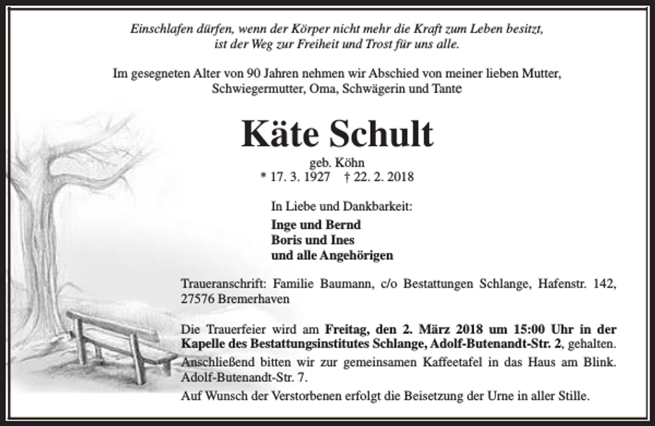 <p>Einschlafen dürfen, wenn der Körper nicht mehr die Kraft zum Leben besitzt,<br />ist der Weg zur Freiheit und Trost für uns alle.<br />Im gesegneten Alter von 90 Jahren nehmen wir Abschied von meiner lieben Mutter,<br />Schwiegermutter, Oma, Schwägerin und Tante</p><p>Käte Schult<br />geb. Köhn<br />* 17. 3. 1927 † 22. 2. 2018<br />In Liebe und Dankbarkeit:<br />Inge und Bernd<br />Boris und Ines<br />und alle Angehörigen<br />Traueranschrift: Familie Baumann, c/o Bestattungen Schlange, Hafenstr. 142,<br />27576 Bremerhaven<br />Die Trauerfeier wird am Freitag, den 2. März 2018 um 15:00 Uhr in der<br />Kapelle des Bestattungsinstitutes Schlange, Adolf-Butenandt-Str. 2, gehalten.<br />Anschließend bitten wir zur gemeinsamen Kaffeetafel in das Haus am Blink.<br />Adolf-Butenandt-Str. 7.<br />Auf Wunsch der Verstorbenen erfolgt die Beisetzung der Urne in aller Stille.</p>