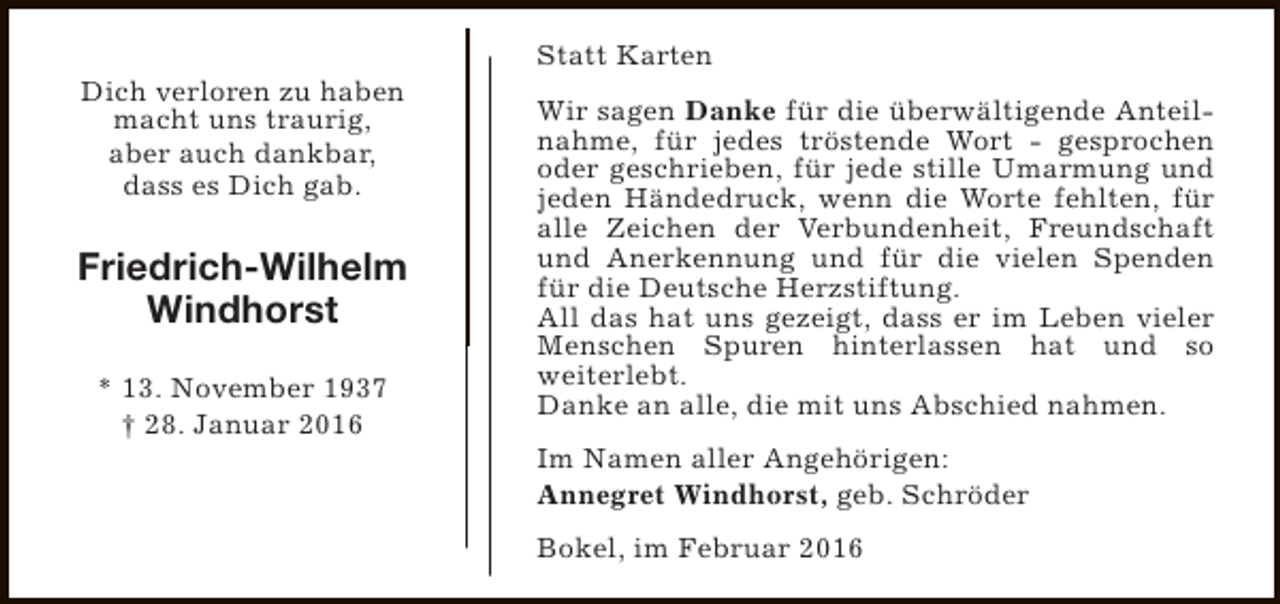 <p>Dich verloren zu haben<br />macht uns traurig,<br />aber auch dankbar,<br />dass es Dich gab.</p><p>Friedrich-Wilhelm<br />Windhorst<br />* 13. November 1937<br />† 28. Januar 2016</p><p>Statt Karten<br />Wir sagen Danke für die überwältigende Anteilnahme, für jedes tröstende Wort - gesprochen<br />oder geschrieben, für jede stille Umarmung und<br />jeden Händedruck, wenn die Worte fehlten, für<br />alle Zeichen der Verbundenheit, Freundschaft<br />und Anerkennung und für die vielen Spenden<br />für die Deutsche Herzstiftung.<br />All das hat uns gezeigt, dass er im Leben vieler<br />Menschen Spuren hinterlassen hat und so<br />weiterlebt.<br />Danke an alle, die mit uns Abschied nahmen.<br />Im Namen aller Angehörigen:<br />Annegret Windhorst, geb. Schröder<br />Bokel, im Februar 2016</p>