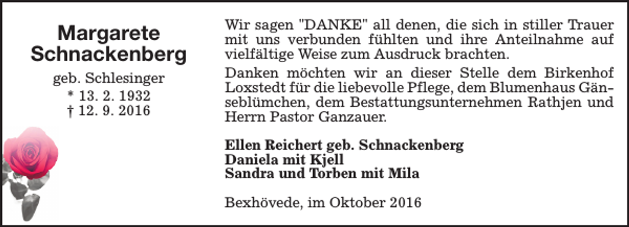 <p>Margarete<br />Schnackenberg<br />geb. Schlesinger<br />* 13. 2. 1932<br />† 12. 9. 2016</p><p>Wir sagen "DANKE" all denen, die sich in stiller Trauer<br />mit uns verbunden fühlten und ihre Anteilnahme auf<br />vielfältige Weise zum Ausdruck brachten.<br />Danken möchten wir an dieser Stelle dem Birkenhof<br />Loxstedt für die liebevolle Pflege, dem Blumenhaus Gänseblümchen, dem Bestattungsunternehmen Rathjen und<br />Herrn Pastor Ganzauer.<br />Ellen Reichert geb. Schnackenberg<br />Daniela mit Kjell<br />Sandra und Torben mit Mila<br />Bexhövede, im Oktober 2016</p>