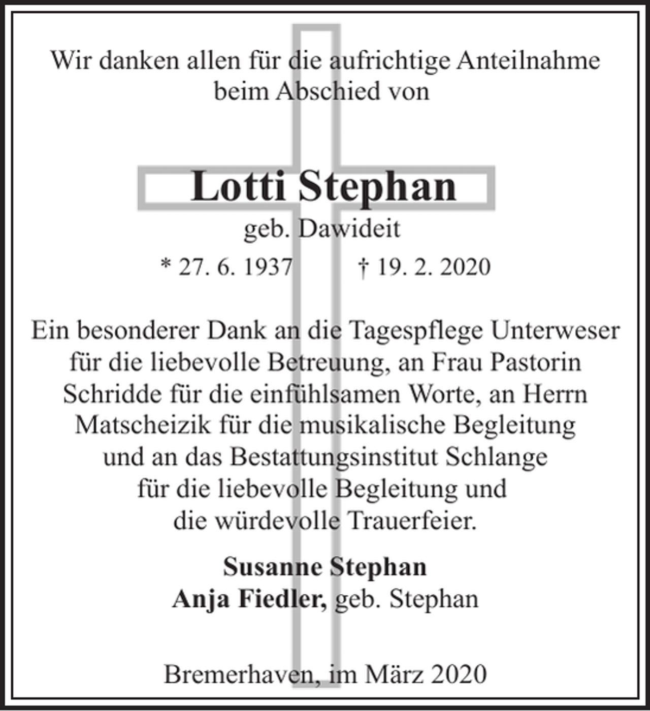 <p>Wir danken allen für die aufrichtige Anteilnahme<br />beim Abschied von</p><p>Lotti Stephan<br />geb. Dawideit</p><p>* 27. 6. 1937</p><p>† 19. 2. 2020</p><p>Ein besonderer Dank an die Tagespflege Unterweser<br />für die liebevolle Betreuung, an Frau Pastorin<br />Schridde für die einfühlsamen Worte, an Herrn<br />Matscheizik für die musikalische Begleitung<br />und an das Bestattungsinstitut Schlange<br />für die liebevolle Begleitung und<br />die würdevolle Trauerfeier.<br />Susanne Stephan<br />Anja Fiedler, geb. Stephan<br />Bremerhaven, im März 2020</p>