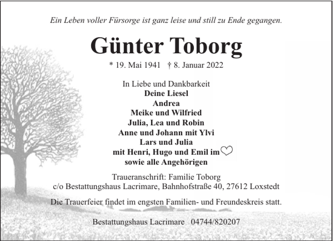 <p>Ein Leben voller Fürsorge ist ganz leise und still zu Ende gegangen.</p><p>Günter Toborg<br />* 19. Mai 1941 † 8. Januar 2022<br />In Liebe und Dankbarkeit<br />Deine Liesel<br />Andrea<br />Meike und Wilfried<br />Julia, Lea und Robin<br />Anne und Johann mit Ylvi<br />Lars und Julia<br />mit Henri, Hugo und Emil im<br />sowie alle Angehörigen<br />Traueranschrift: Familie Toborg<br />c/o Bestattungshaus Lacrimare, Bahnhofstraße 40, 27612 Loxstedt<br />Die Trauerfeier findet im engsten Familien- und Freundeskreis statt.<br />Bestattungshaus Lacrimare 04744/820207</p>