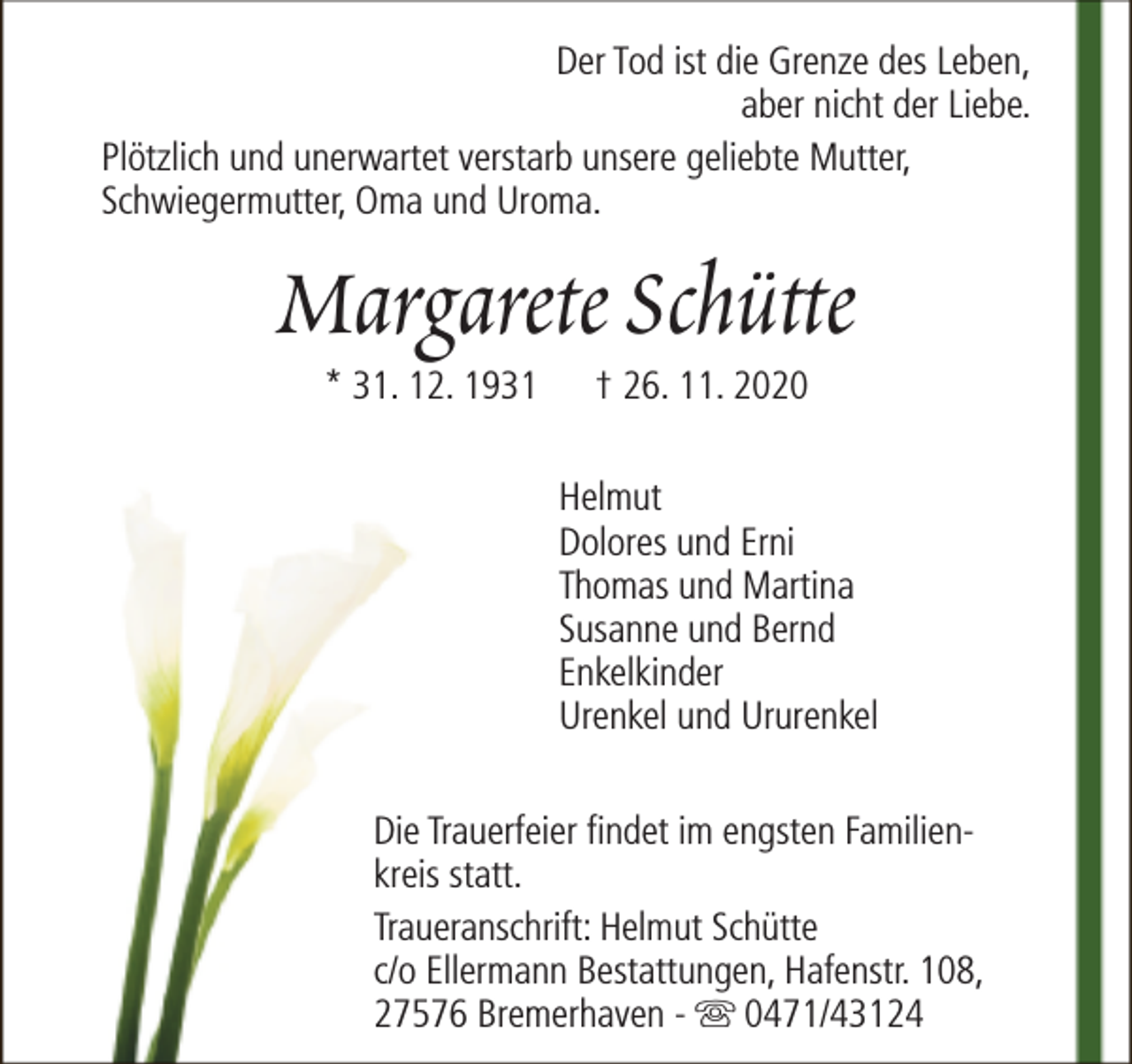 <p>Der Tod ist die Grenze des Leben,<br />aber nicht der Liebe.<br />Plötzlich und unerwartet verstarb unsere geliebte Mutter,<br />Schwiegermutter, Oma und Uroma.</p>
<p>Margarete Schütte<br />* 31. 12. 1931</p>
<p>† 26. 11. 2020</p>
<p>Helmut<br />Dolores und Erni<br />Thomas und Martina<br />Susanne und Bernd<br />Enkelkinder<br />Urenkel und Ururenkel<br />Die Trauerfeier findet im engsten Familienkreis statt.<br />Traueranschrift: Helmut Schütte<br />c/o Ellermann Bestattungen, Hafenstr. 108,<br />27576 Bremerhaven - s 0471/43124</p>