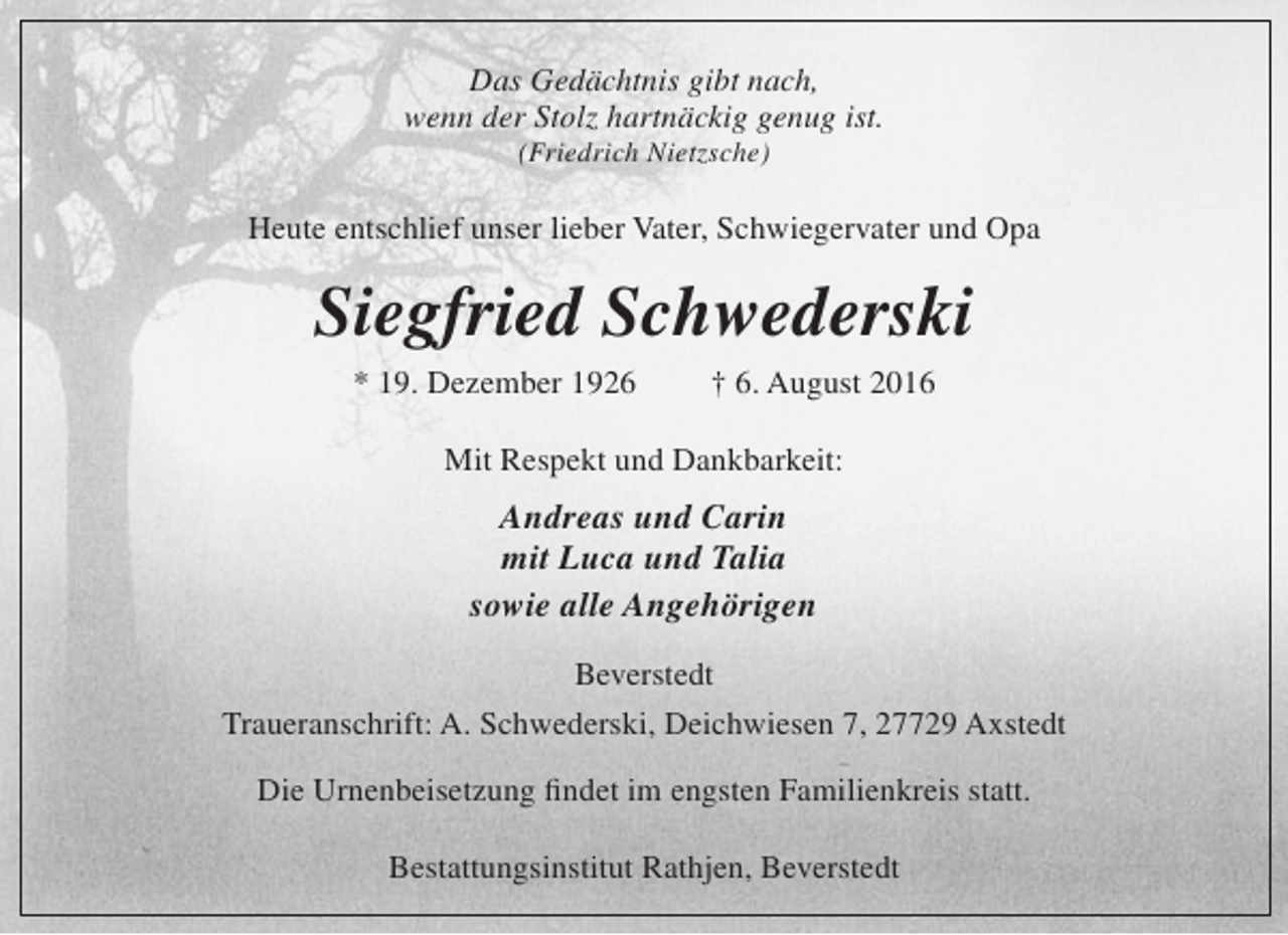 <p>Das Gedächtnis gibt nach,<br />wenn der Stolz hartnäckig genug ist.<br />(Friedrich Nietzsche)</p><p>Heute entschlief unser lieber Vater, Schwiegervater und Opa</p><p>Siegfried Schwederski<br />* 19. Dezember 1926</p><p>† 6. August 2016</p><p>Mit Respekt und Dankbarkeit:</p><p>Andreas und Carin<br />mit Luca und Talia<br />sowie alle Angehörigen<br />Beverstedt<br />Traueranschrift: A. Schwederski, Deichwiesen 7, 27729 Axstedt<br />Die Urnenbeisetzung findet im engsten Familienkreis statt.<br />Bestattungsinstitut Rathjen, Beverstedt</p>