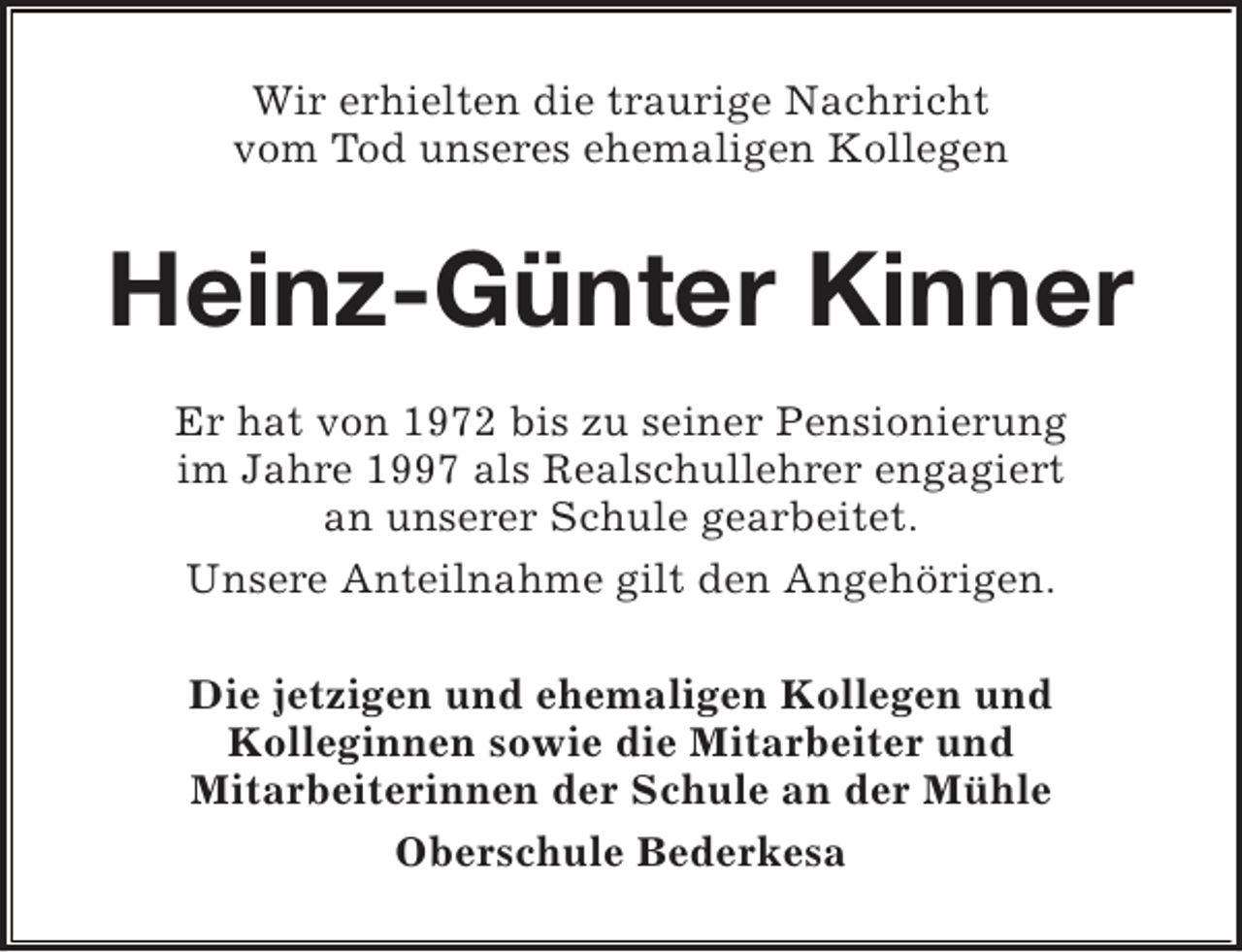 <p>Wir erhielten die traurige Nachricht<br />vom Tod unseres ehemaligen Kollegen</p><p>Heinz-Günter Kinner<br />Er hat von 1972 bis zu seiner Pensionierung<br />im Jahre 1997 als Realschullehrer engagiert<br />an unserer Schule gearbeitet.<br />Unsere Anteilnahme gilt den Angehörigen.<br />Die jetzigen und ehemaligen Kollegen und<br />Kolleginnen sowie die Mitarbeiter und<br />Mitarbeiterinnen der Schule an der Mühle<br />Oberschule Bederkesa</p>
