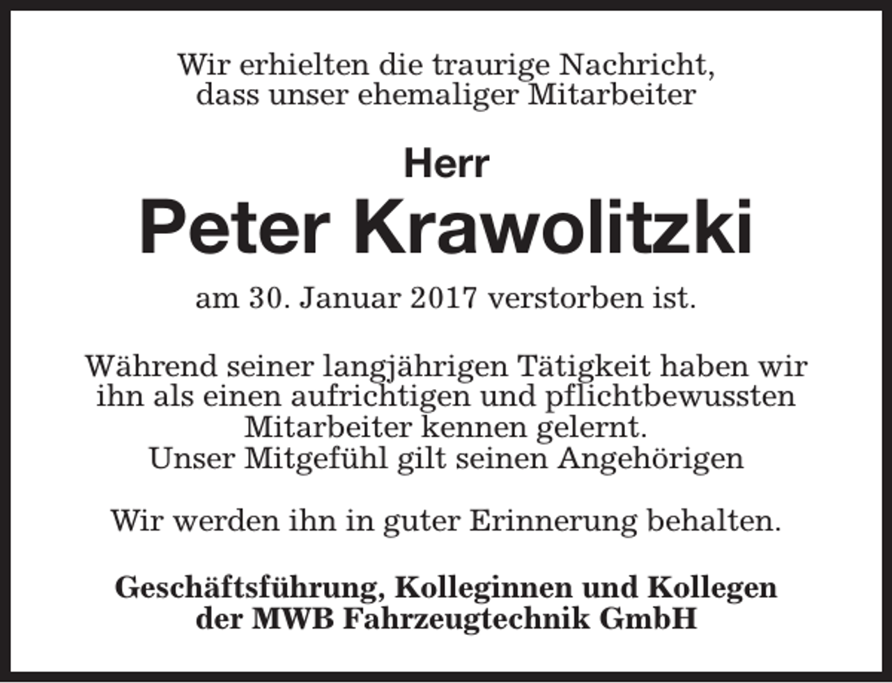 <p>Wir erhielten die traurige Nachricht,<br />dass unser ehemaliger Mitarbeiter</p><p>Herr</p><p>Peter Krawolitzki<br />am 30. Januar 2017 verstorben ist.</p><p>Während seiner langjährigen Tätigkeit haben wir<br />ihn als einen aufrichtigen und pflichtbewussten<br />Mitarbeiter kennen gelernt.<br />Unser Mitgefühl gilt seinen Angehörigen<br />Wir werden ihn in guter Erinnerung behalten.<br />Geschäftsführung, Kolleginnen und Kollegen<br />der MWB Fahrzeugtechnik GmbH</p>