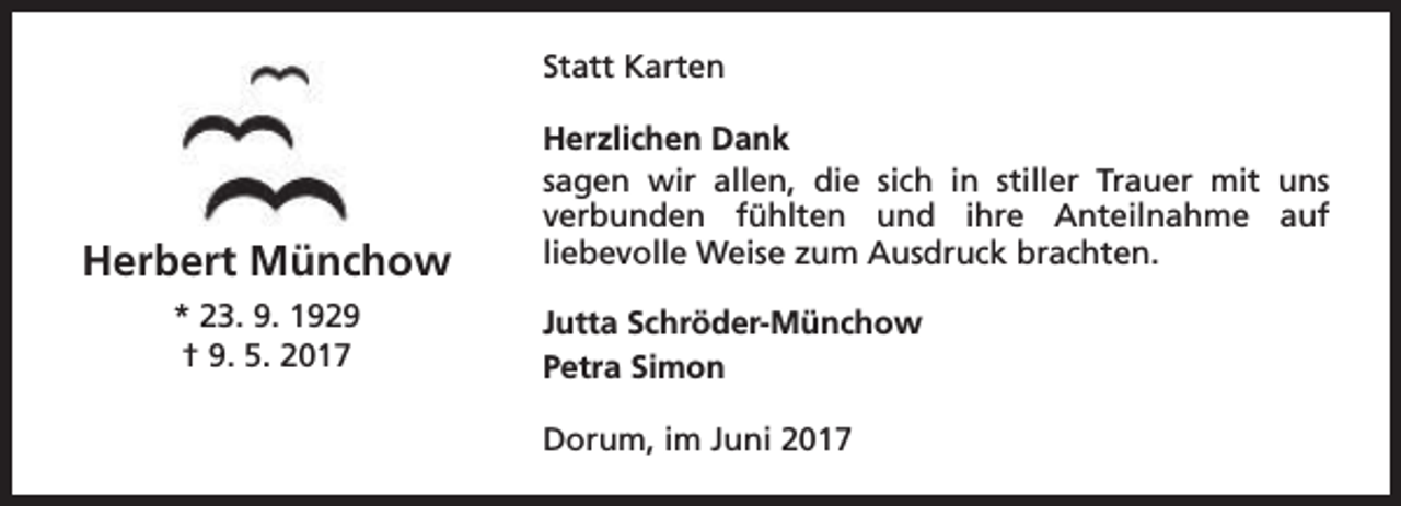 <p>Statt Karten</p><p>Herbert Münchow<br />* 23. 9. 1929<br />† 9. 5. 2017</p><p>Herzlichen Dank<br />sagen wir allen, die sich in stiller Trauer mit uns<br />verbunden fühlten und ihre Anteilnahme auf<br />liebevolle Weise zum Ausdruck brachten.<br />Jutta Schröder-Münchow<br />Petra Simon<br />Dorum, im Juni 2017</p>