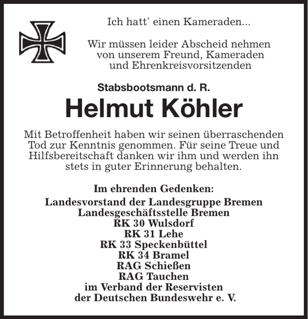 <p>Ich hatt' einen Kameraden...<br />Wir müssen leider Abscheid nehmen<br />von unserem Freund, Kameraden<br />und Ehrenkreisvorsitzenden<br />Stabsbootsmann d. R.</p><p>Helmut Köhler<br />Mit Betroffenheit haben wir seinen überraschenden<br />Tod zur Kenntnis genommen. Für seine Treue und<br />Hilfsbereitschaft danken wir ihm und werden ihn<br />stets in guter Erinnerung behalten.<br />Im ehrenden Gedenken:<br />Landesvorstand der Landesgruppe Bremen<br />Landesgeschäftsstelle Bremen<br />RK 30 Wulsdorf<br />RK 31 Lehe<br />RK 33 Speckenbüttel<br />RK 34 Bramel<br />RAG Schießen<br />RAG Tauchen<br />im Verband der Reservisten<br />der Deutschen Bundeswehr e. V.</p>